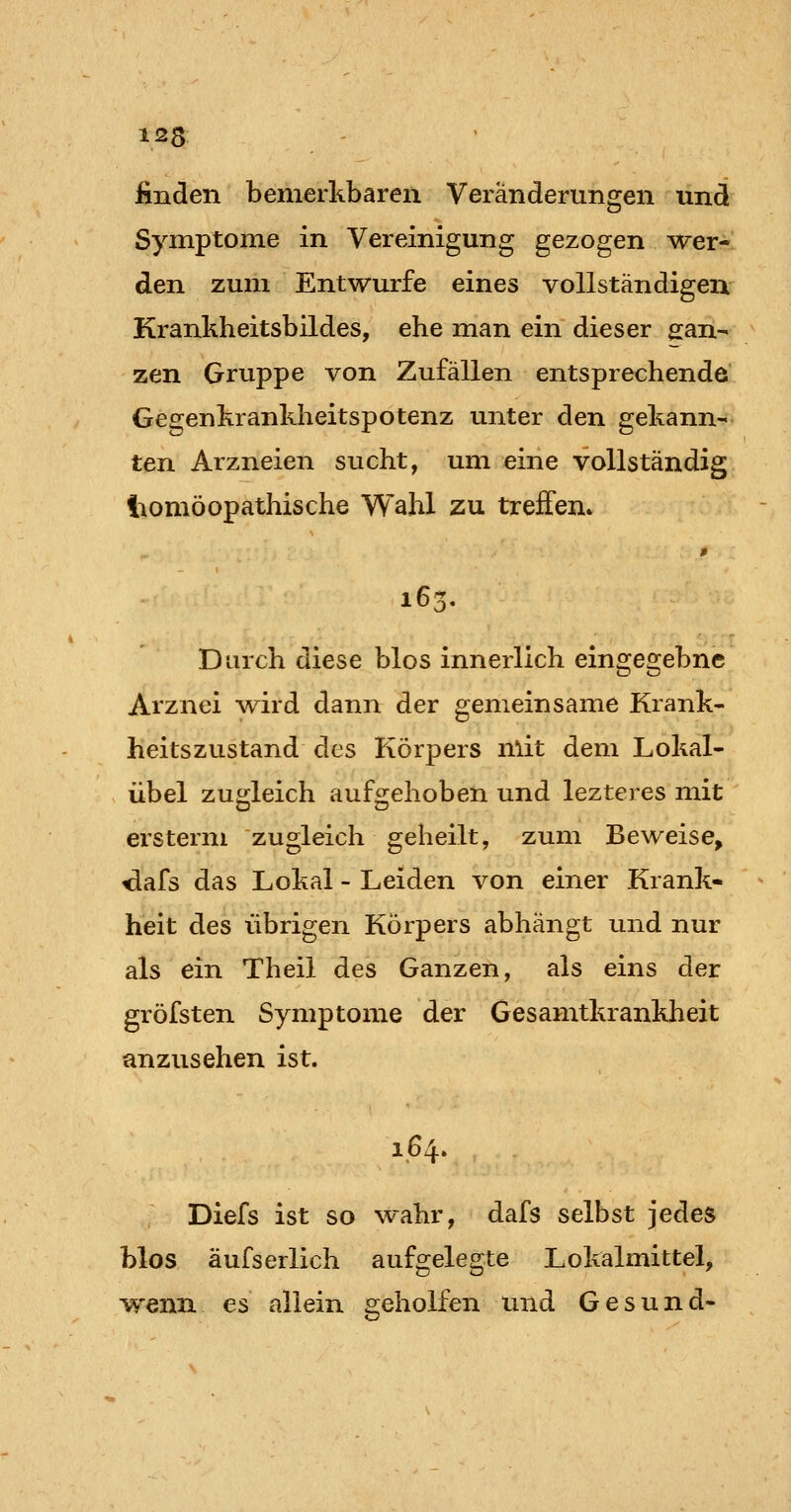 j&nden bemerkbaren Veränderungen und Symptome in Vereinigung gezogen wer- den zum Entwürfe eines vollständigen Krankheitsbildes, ehe man ein dieser 2:an- zen Gruppe von Zufällen entsprechende Gegenkrankheitspotenz unter den gekann- ten Arzneien sucht, um eine vollständig iiomöopathische Wahl zu treffen» » 163, Durch diese blos innerlich eingegebne Arznei wird dann der gemeinsame Krank- heitszustand des Körpers mit dem Lokal- übel zugleich aufgehoben und lezteres mit ersterm zugleich geheilt, zum Beweise, ^afs das Lokal - Leiden von einer Krank- heit des übrigen Körpers abhängt und nur als ein Theil des Ganzen, als eins der gröfsten Symptome der Gesamtkrankheit anzusehen ist. 164. Diefs ist so wahr, dafs selbst jedes blos äufserlich aufgelegte Lokalmittel, wenn es allein geholfen und Gesund-