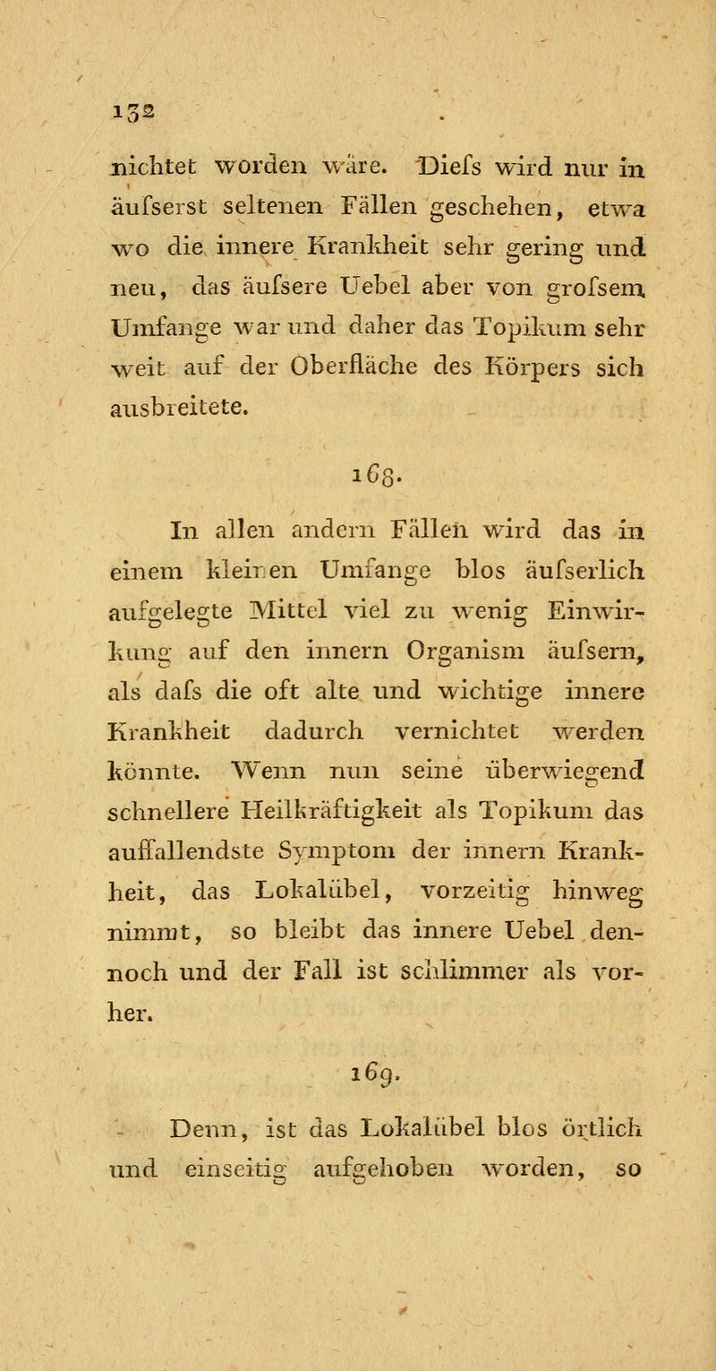 äufserst seltenen Fällen geschehen, etwa •wo die innere Krankheit sehr gering und neu, das äufsere Uebel aber von grofsem. Umfange war und daher das Topilium sehr weit auf der Oberfläche des Körpers sich ausbreitete. In allen andern Fällen wird das in einem kleiren Umfange blos äufserlich aufgelegte Mittel viel zu wenig Einwir- kun«: auf den innern Organism aufsern, als dafs die oft alte und wichtige innere Krankheit dadurch vernichtet ^verden könnte. Wenn nun seine überwieo;end schnellere Heiligräftigkeit als Topikum das auifallendste Symptom der innern Krank- heit, das Lokaliibel, vorzeitig hinweg nimrut, so bleibt das innere Uebel den- noch und der Fall ist schlimmer als vor- her. i6g. Denn, ist das Lokaliibel blos örtlich und einseitig aufe^ehoben w^orden, so