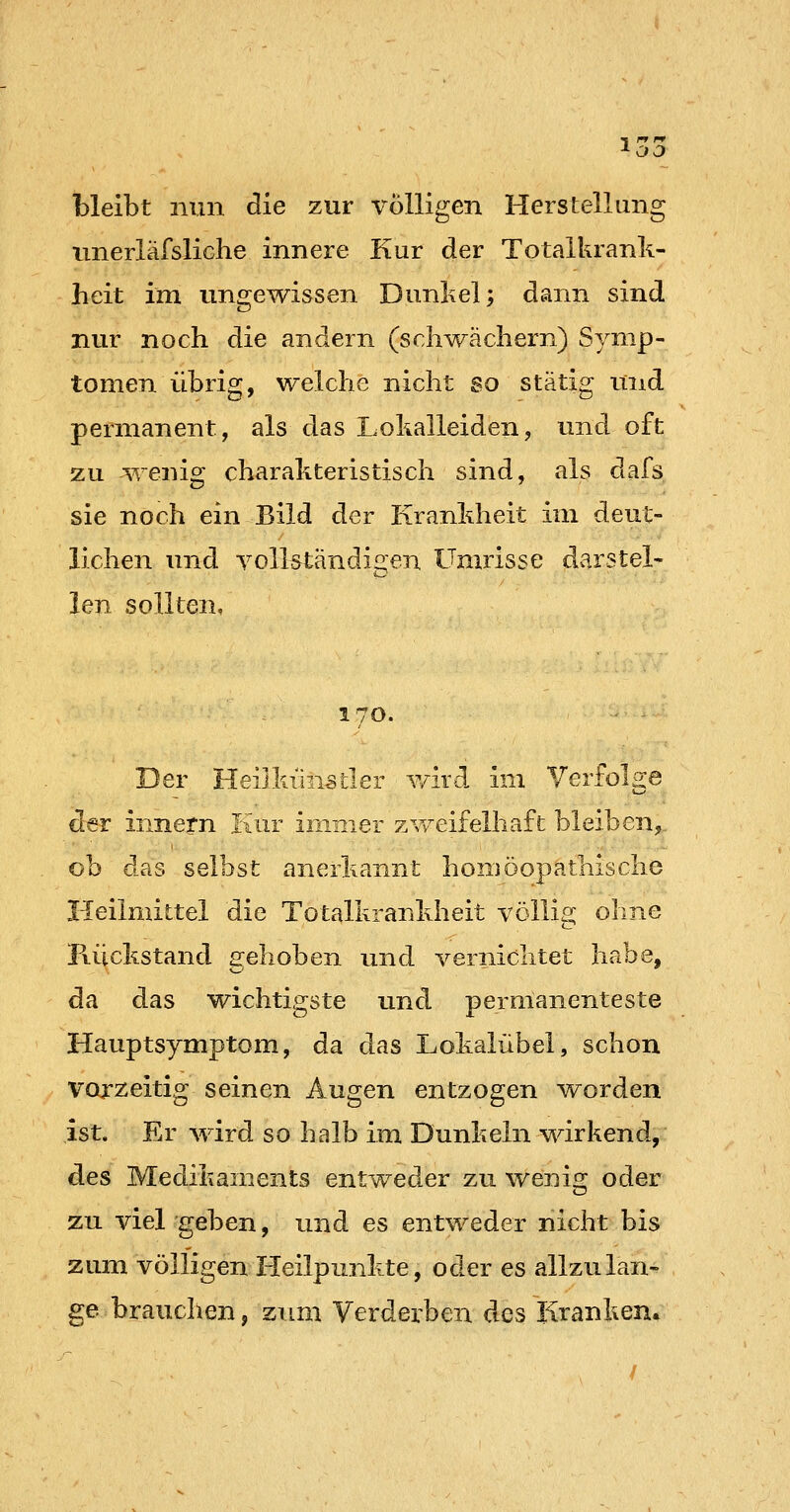 OD bleibt nun die zur volligen Herstellung nnerläfsliche innere Kur der Totalkrank- heit im ungewissen Dunkel; dann sind nur noch die andern (schwäehern) Symp- tomen übrig, welche nicht so stätig und permanent, als das Lokalleiden, und oft zu wenig charakteristisch sind, als dafs sie noch ein Bild der Krankheit im deut- lichen und voll^tändis^en Umrisse dv^rstel- Jen sollten, 170. Der Heilkiinstler Y/ird im Yerfol^e der innern Iiur immer zvv^eifelhaft bleiben,,. ob das selbst anerkannt homöopathische Heilmittel die Totalkranldieit völlis; ohne FvLJckstand gehoben und vernichtet habe, da das wichtigste und permanenteste Hauptsymptom, da das Lohalübel, schon vorzeitig seinen Augen entzogen worden ist. Er wird so halb im Dunkeln wirkend, des Medikaments entweder zu weni«; oder zu viel geben, und es entweder nicht bis zum völligen Heilpunkte, oder es allzulan- ge brauchen, zimi Verderben des Kranken*