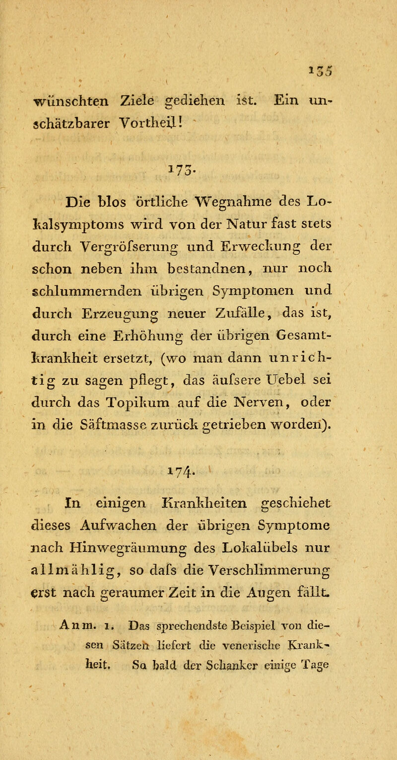 wünschten Ziele gediehen ist. Ein un- schätzbarer Vortheil! 173. Die blos örtliche Wegnahme des Lo- Iialsymptoms wird von der Natur fast stets durch Vergröfserung und Erweckung der schon neben ihm bestandnen, nur noch schlummernden übrigen Symptomen und. durch Erzeugung neuer Zufälle, das ist, durch eine Erhöhung der übrigen Gesamt- krankheit ersetzt, (wo man dann unrich- tig zu sagen pflegt, das äufsere Uebel sei durch das Topikum auf die Nerven, oder in die Säftmasse zurück getrieben worden). 174. In einigen Krankheiten geschiehet dieses Aufwachen der übrigen Symptome nach Hinwegräumung des Lokalübels nur allmählig, so dafs die Verschlimmerung erst nach geraumer Zeit in die An gen fällt. A n m. 1, Das sprechendste Beispiel von die- sen Sätzen liefert die venerische Krank- heit. Sq bald der Schanker einige Tage