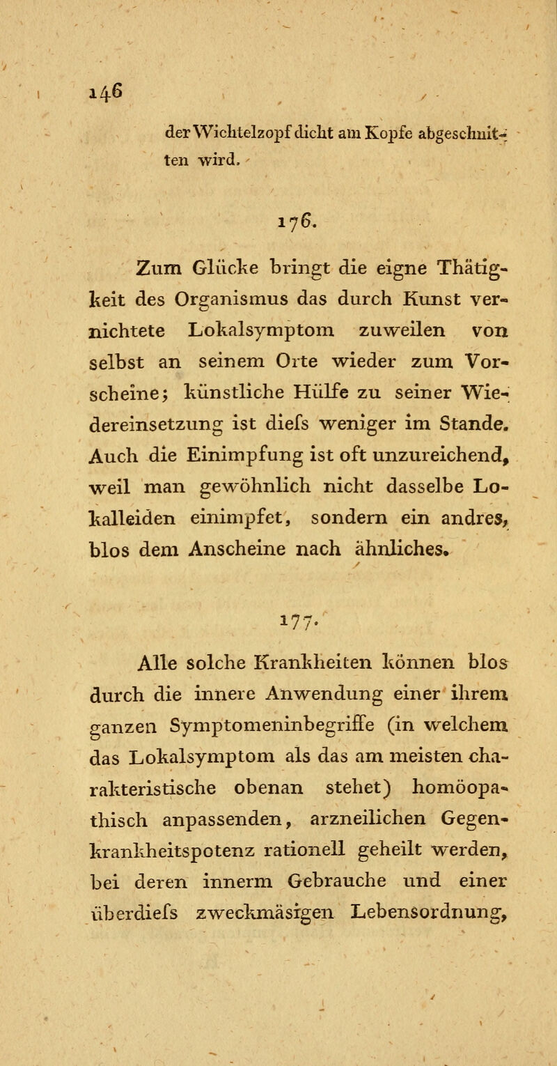 derWichtelzopf diclit am Kopfe abgeschuit-; ten wird.' 176. Zum Glücke bringt die eigne Thätig- keit des Organismus das durch Kunst ver- nichtete Lokalsymptoni zuweilen von selbst an seinem Orte wieder zum Vor- scheine; künstliche Hülfe zu seiner Wie- dereinsetzung ist diefs weniger im Stande. Auch die Einimpfung ist oft unzureichend, weil man gewöhnlich nicht dasselbe Lo- kalleiden einimpfet, sondern ein andre», blos dem Anscheine nach ähnliches. 177. Alle solche Krankheiten können blos durch die innere Anwendung einer ihrem ganzen SymptomeninbegrifFe (in welchem das Lokalsymptom als das am meisten cha- rakteristische obenan stehet) homöopa- thisch anpassenden, arzneilichen Gegen- krankheitspotenz rationell geheilt werden, bei deren innerm Gebrauche und einer überdiefs zweckmäsrgen Lebensordnung,