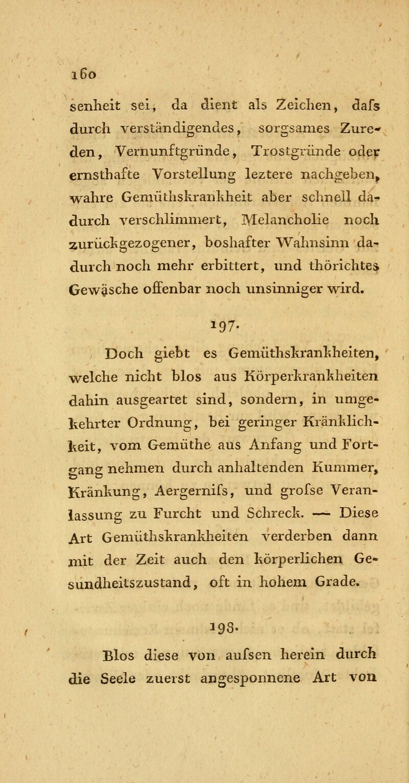 i6o senheit sei, da dient als Zeichen, dafs durch verständigendes, sorgsames Zure-* den, Vernunftgründe, Trostgründe oder ernsthafte Vorstellung leztere nachgeben^ wahre Geniüthskrankheit aber schnell da- durch verschlimmert, Melancholie noch zurückgezogener, boshafter Wahnsinn da- durch noch mehr erbittert, und thörichtes Gewäsche offenbar noch unsinniger wird. Doch giebt es Gemüthskrankheiten, welche nicht blos aus Körperkrankheiten dahin ausgeartet sind, sondern, in umge- kehrter Ordnung, bei geringer Kränklich- keit, vom Gemüthe aus Anfang und Fort- «>an2; nehmen durch anhaltenden Kummer, Kränkung, Aergernifs, und grofse Veran- lassung zu Furcht und Schreck. — Diese Art Gemüthskrankheiten verderben dann niit der Zeit auch den körperlichen Ge- sundheitszustand, oft in hohem Grade. 198. Bios diese von aufsen herein durch die Seele zuerst angesponnene Art von