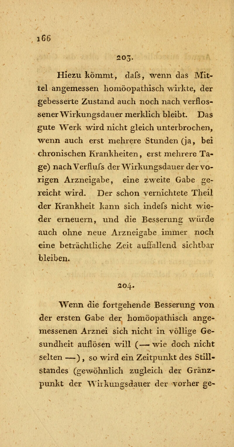 205. Hiezu kömmt, dafs, wenn das Mit- tel angemessen homöopathisch wirkte, der gebesserte Zustand auch noch nach verflos* sener Wirkungsdauer merklich bleibt. Das gute Werk wird nicht gleich unterbrochen, wenn auch erst mehrere Stunden (ja, bei chronischen Krankheiten, erst mehrere Ta- ge) nachVerflufs der Wirkungsdauer der vo- rigen Arzneigabe, eine zweite Gabe ge- reicht wird. Der schon vernichtete Theil der Krankheit kann sich indefs nicht wie- der erneuern, und die Besserung würde auch ohne neue Arzneigabe immer noch eine beträchtliche Zeit auffallend sichtbar bleiben. 204. Wenn die fortgehende Besserung von der ersten Gabe der homöopathisch ange- messenen Arznei sich nicht in völlige Ge- sundheit auflösen will (— wie doch nicht selten —) , so wird ein Zeitpunkt des Still- standes (gewöhnlich zugleich der Gränz- punkt der Wirkungsdauer der vorher ge-