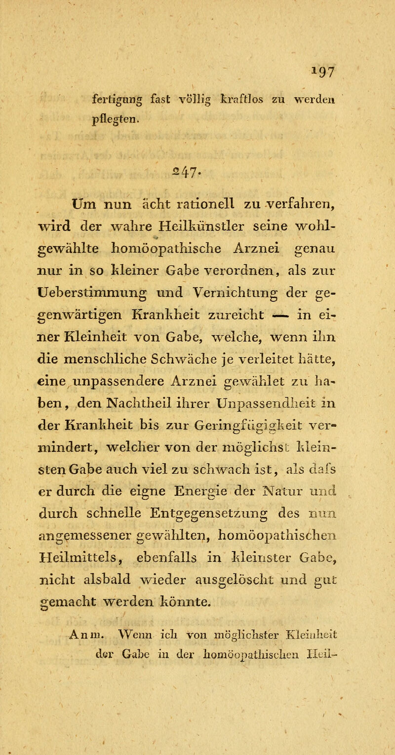 fast völlig kraftlos zu we pflegten. fertfgung fast völlig kraftlos zu werden 24.7. Um nun acht rationell zu verfahren, -wird der wahre Heilkünstler seine wohl- gewählte homöopathische Arznei genau nur in so kleiner Gabe verordnen, als zur üeb er Stimmung und Vernichtung der ge- genwärtigen Krankheit zureicht — in ei- ner Kleinheit von Gabe, welche, wenn ihn die menschliche Schwäche je verleitet hätte, eine unpassendere Arznei gewählet zu ha- ben , den Nachtheil ihrer Unpassendheit in der Krankheit bis zur Geringfügigkeit ver- mindert, welcher von der möglichst klein- sten Gabe auch viel zu sch^vach ist, als dafs er durch die eigne Energie der Natur und durch schnelle Entgegensetzung des nun angemessener gewählten, homöopathischen Heilmittels, ebenfalls in kleinster Gabe, nicht alsbald wieder ausgelöscht und gut gemacht werden könnte. Anm. Wenn ick von möglichster Kleinheit der Gabe in der liomöopatliisclien Heil-