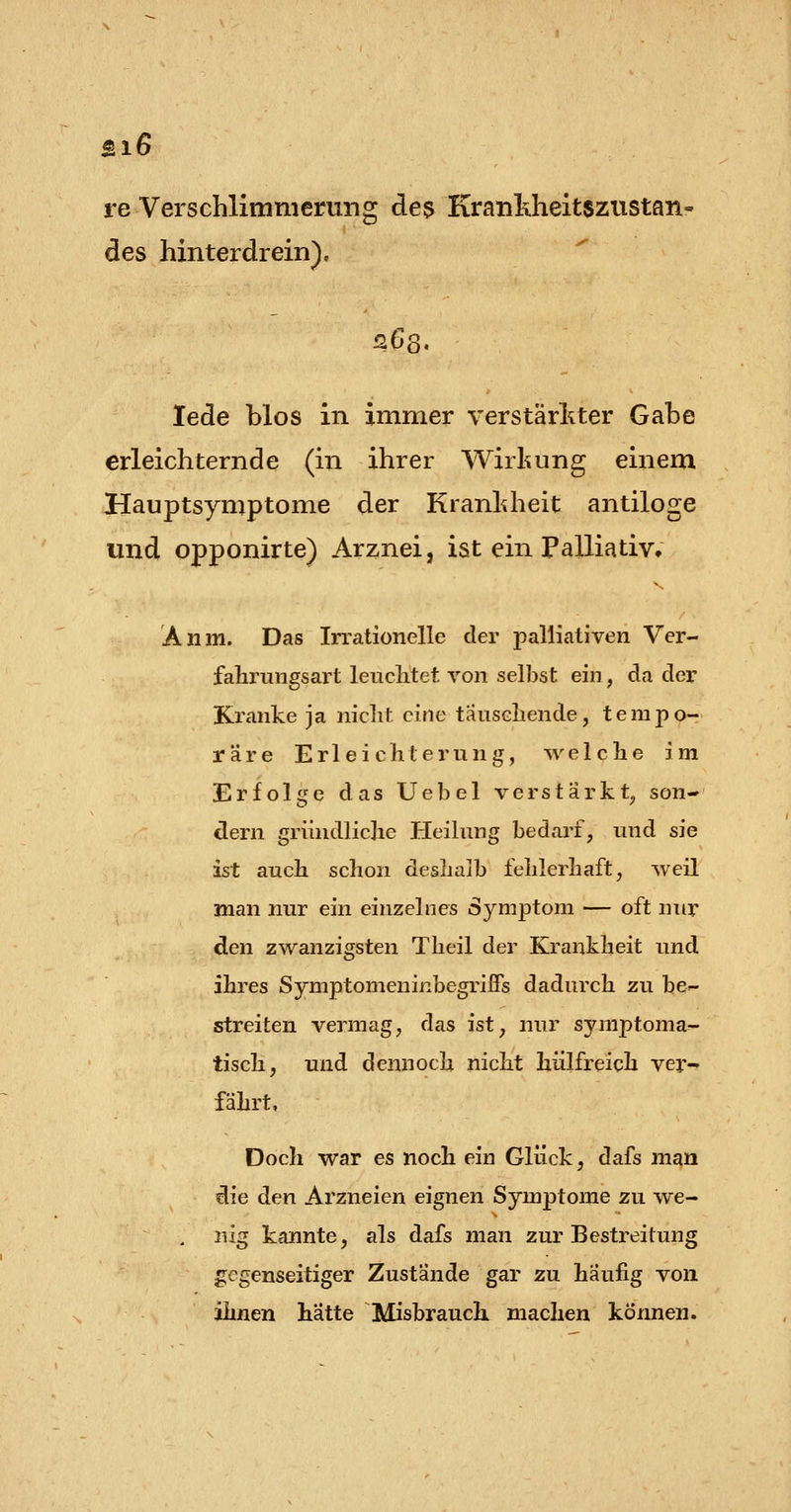 Biß re Verschlimmerung de^ Krankheitszustan- des hinterdrein). 263. lede blos in immer verstärl^ter Gabe erleichternde (in ihrer Wirkung einem Hauptsymptome der Kranldieit antiloge und opponirte) Arznei, ist ein Palliativ. Anm. Das Irrationelle der palliativen Ver- fahrungsart leuclitet von selbst ein, da der Kranke ja niclit eine tauseliende, tempo- räre Erleichterung, welche im Erfolge das Uebel verstärkt^ son- dern gründliclie Heilung bedarf, und sie ist auch schon deshalb fehlerhaft, weil man nur ein einzelnes Symptom — oft nur den zwanzigsten Theil der Krankheit und ihres Symptomeninbegrifis dadurch zu bC'- streiten vermag, das ist, nur syniptoma!- tisch, und dennoch nicht hülfreich ver- fährt, Doch war es noch ein Glück, dafs man die den Arzneien eignen Symptome zu we- nig kannte, als dafs man zur Bestreitung gegenseitiger Zustände gar zu häufig von ihnen hatte Misbrauch machen können.