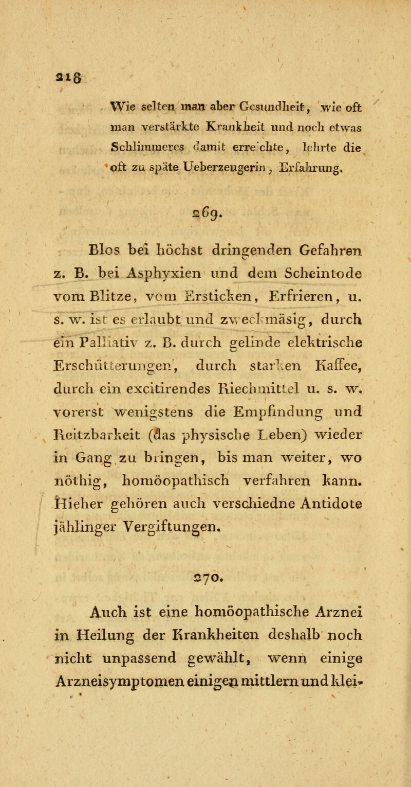 318 Wie selten man aber Gesundlieit, wie oft man verstärkte Kraiiklieit und noch etwas ScWimmeres damit erre'clite, lehrte die oft zu späte Ueberzeugerinj Erfahrung, 269. Bios bei höchst dringeiiclen Gefahren z. B. bei Asphyxien und dem Scheintode vom Blitze, vom Ersticken, Erfrieren, u. s. w^, ist es erlaubt und zwecl mäsig, durch ein Palliativ z. B. durch gelinde elektrische Erschütterungen, durch starlien Kaffee, durch ein excitirendes Riechmitiel u. s. w. vorerst w^enigstens die Empfindung und Ficitzbarkeit (das physische Leben) ^eder in Gang zu bringen, bis man weiter, wo nöthig, homöopathisch verfahren kann, tlieher gehören auch verschiedne Antidote jählinger Vergiftungen. 270. Auch ist eine homöopathische Arznei in Heilung der Krankheiten deshalb noch nicht unpassend gewählt, wenn einige Arzneisymptomen einigeji mittlem und klei*