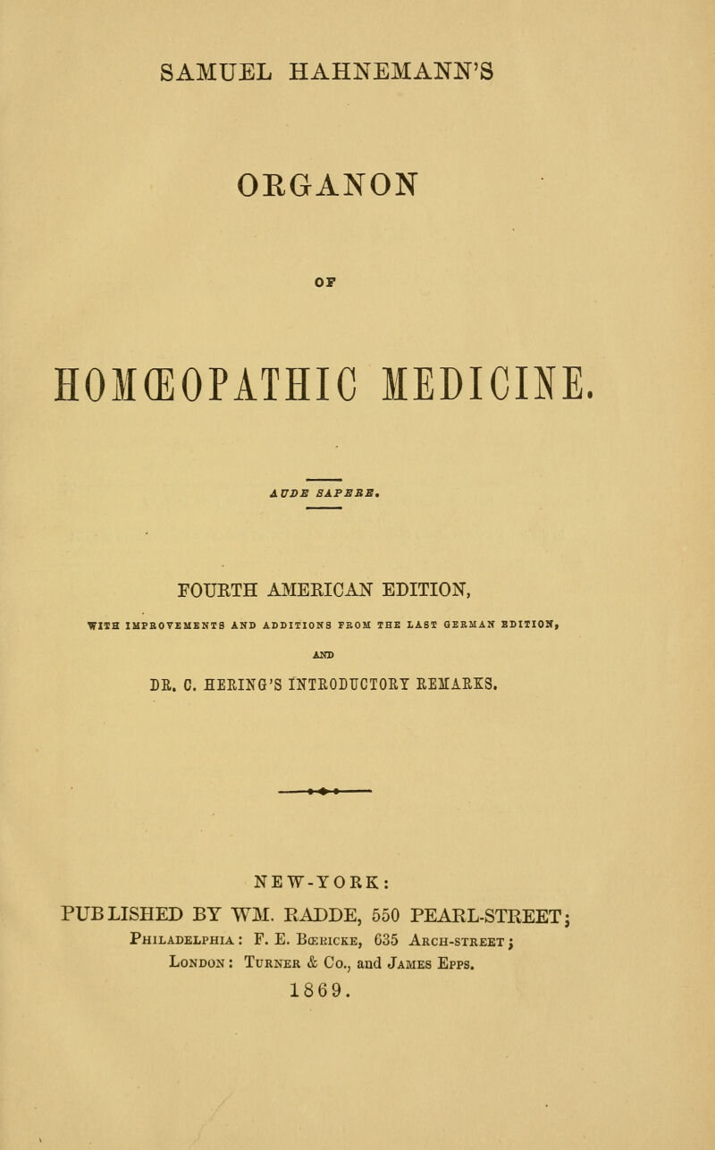 SAMUEL HAHNEMANN'S ORGANON OF HOMGEOPATHIC lEDICm. AUDE SAP EBB, FOUKTH AMERICAN EDITION, WIIH IMPROVEMENTS AND ADDITIONS PBOM THE LAST GERMAN EDIIIOMy AND DR. C. HERING'S INTEODUCTOET EEMAEKS. NEW-YORK: PUBLISHED BY WM. RADDE, 550 PEARL-STREET; Philadelphia : F. E. Bceeicke, 635 Arch-street ; London : Turner & Co., and James Epps. 1869.