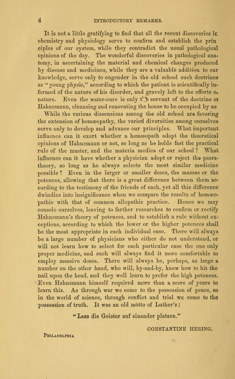 It IS not a little gratifying to find that all tlie recent discoveries in cliemistry and physiology serve to confirm and establish the prin ciples of our system, while they contradict the usual pathological opinions of the day. The wonderful discoveries in pathological ana- tomy, in ascertaining the material and chemical changes produced hj disease and medicines, while they are a valuable addition to our knowledge, serve only to engender in the old school such doctrines as  young physic/' according to which the patient is scientifically in- formed of the nature of his disorder, and gravely left to the efi'orts Ox nature. Even the water-cure is only t'j% servant of the doctrine oi Hahnemann, cleansing and renovating the house to be occupied by us While the various dissensions among the old school are favoring the extension of homoeopathy, the varied diversities among ourselves serve only to develop and advance our principles. What important influence can it exert whether a homoeopath adopt the theoretical opinions of Hahnemann or not, so long as he holds fast the practical rule of the master, and the materia medica of our school ? What influence can it have whether a physician adopt or reject the psora- theory, so long as he always selects the most similar medicine possible ? Even in the larger or smaller doses, the masses or the potences, allowing that there is a great difference between them ac- cording to the testimony of the friends of each, yet all this difference dwindles into insignificance when we compare the results of homoeo- pathic with that of common allopathic practice. Hence we may console ourselves, leaving to farther researches to confirm or rectify Hahnemann's theory of potences, and to establish a rule without ex- ceptions, according to which the lower or the higher potences shall be the most appropriate in each individual case. There will always be a large number of physicians who either do not understand, or will not learn how to select for each particular case the one only proper medicine, and such will always find it more comfortable to employ massive doses. There will always be, perhaps, as large a number on the other hand, who will, by-and-by, know how to hit the nail upon the head, and they well learn to prefer the high potences. Even Hahnemann himself required more than a score of years to learn this. As through war we come to the possession of peace, so in the world of science, through conflict and trial we come to the possession of truth. It was an old motto of Luther's :  Lass die Geister auf einander platzen. CO]SSTANTINE HERma Philadelphia