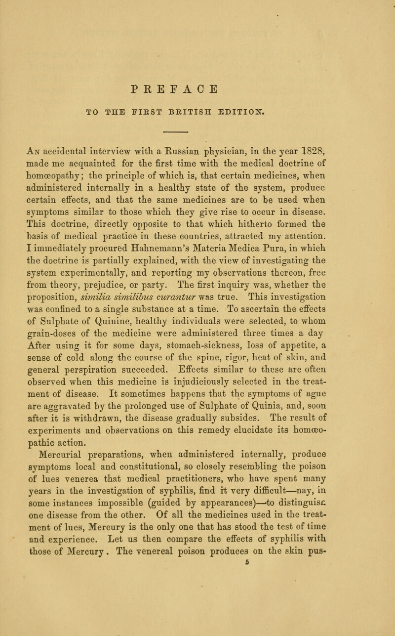 TO THE PIEST BRITISH EDITIOK. An accidental interview with a Russian physician, in the year 1828, made me acquainted for the first time with the medical doctrine of homoeopathy; the principle of which is, that certain medicines, when administered internally in a healthy state of the system, produce certain effects, and that the same medicines are to be used when symptoms similar to those which they give rise to occur in disease. This doctrine, directly opposite to that which hitherto formed the basis of medical practice in these countries, attracted my attention. I immediately procured Hahnemann's Materia Medica Pura, in which the doctrine is partially explained, with the view of investigating the system experimentally, and reporting my observations thereon, free from theory, prejudice, or party. The first inquiry was, whether the proposition, similia similibus curantur was true. This investigation was confined to a single substance at a time. To ascertain the effects of Sulphate of Quinine, healthy individuals were selected, to whom grain-doses of the medicine were administered three times a day After using it for some days, stomach-sickness, loss of appetite, a sense of cold along the course of the spine, rigor, heat of skin, and general perspiration succeeded. Effects similar to these are often observed when this medicine is injudiciously selected in the treat- ment of disease. It sometimes happens that the symptoms of ague are aggravated by the prolonged use of Sulphate of Quinia, and, soon after it is withdrawn, the disease gradually subsides. The result of experiments and observations on this remedy elucidate its homoeo- pathic action. Mercurial preparations, when administered internally, produce symptoms local and constitutional, so closely resembling the poison of lues venerea that medical practitioners, who have spent many years in the investigation of syphilis, find it very difficult—nay, in some instances impossible (guided by appearances)—-to distinguisn one disease from the other. Of all the medicines used in the treat- ment of lues, Mercury is the only one that has stood the test of time and experience. Let us then compare the effects of syphilis with those of Mercury. The venereal poison produces on the skin pus-