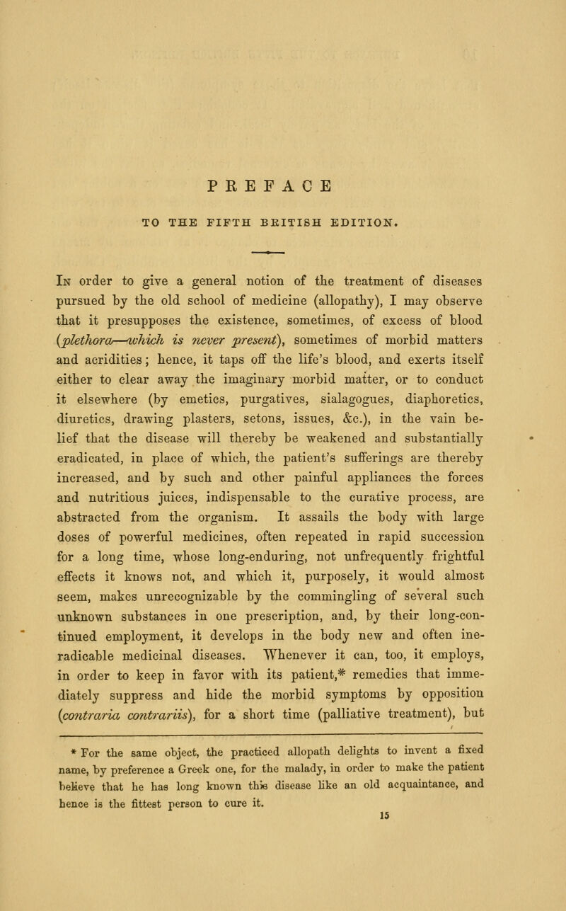 TO THE FIFTH BEITISH EDITION. In order to give a general notion of tlie treatment of diseases pursued by the old school of medicine (allopathy), I may observe that it presupposes the existence, sometimes, of excess of blood {plethora—which is never preaent), sometimes of morbid matters and acridities; hence, it taps off the life's blood, and exerts itself either to clear away the imaginary morbid matter, or to conduct it elsewhere (by emetics, purgatives, sialagogues, diaphoretics, diuretics, drawing plasters, setons, issues, &c.), in the vain be- lief that the disease will thereby be weakened and substantially eradicated, in place of which, the patient's sufferings are thereby increased, and by such and other painful appliances the forces and nutritious juices, indispensable to the curative process, are abstracted from the organism. It assails the body with large doses of powerful medicines, often repeated in rapid succession for a long time, whose long-enduring, not unfrequentiy frightful effects it knows not, and which it, purposely, it would almost seem, makes unrecognizable by the commingling of several such unknown substances in one prescription, and, by their long-con- tinued employment, it develops in the body new and often ine- radicable medicinal diseases. Whenever it can, too, it employs, in order to keep in favor with its patient,* remedies that imme- diately suppress and hide the morbid symptoms by opposition {contraria contrariis), for a short time (palliative treatment), but ♦ For the same object, the practiced allopath delights to invent a fixed name, by preference a Greek one, for the malady, in order to make the patient beMeve that he ha« long known thie disease Hke an old acquaintance, and hence is the fittest person to cure it.