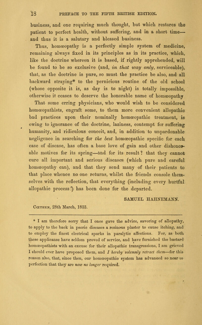 business, and one requiring much thought, but which restores the patient to perfect health, without suffering, and in a short time— and thus it is a salutary and blessed business. Thus, homoeopathy is a perfectly simple system of medicine, remaining always fixed in its principles as in its practice, which, like the doctrine whereon it is based, if rightly apprehended, will be found to be so exclusive (and, in that way only, serviceable), that, as the doctrine is pure, so must the practice be also, and all backward straying^ to the pernicious routine of the old school (whose opposite it is, as day is to night) is totally impossible, otherwise it ceases to deserve the honorable name of homoeopathy That some erring physicians, who would wish to be considered homoeopathists, engraft some, to them more convenient allopathic bad practices upon their nominally homoeopathic treatment, is owing to ignorance of the doctrine, laziness, contempt for suffering humanity, and ridiculous conceit, and, in addition to unpardonable negligence in searching for the best homoeopathic specific for each case of disease, has often a base love of gain and other dishonor- able motives for its spring—and for its result ? that they cannot cure all important and serious diseases (which pure and careful homoeopathy can), and that they send many of their patients to that place whence no one returns, whilst the friends console them- selves with the reflection, that everything (including every hurtful allopathic process I) has been done for the departed. SAMUEL HAHNEMANN. CcETHEN, 28th March, 1833. * I am therefore sorry that I once gave the advice, savoring of allopathy, to apply to the back in psoric diseases a resinous plaster to cause itching, and to employ the finest electrical sparks in paralytic affections. For, as both these appHcanse have seldom proved of service, and have furnished the bastard homoeopathists with an excuse for their allopathic transgressions, I am grieved I should ever have proposed them, and / hereby solemnly retract them—for this reason al-so, that, since then, our homoeopathic system has advanced so near lo perfection that they are now no longer required.