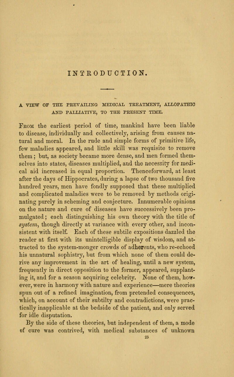 INTRODUCTION. A VIEW OF THE PEEVArLLN'G MEDICAL TEEATMENT, ALLOPATHIO AND PALLIATIVE, TO THE PRESENT TIME. Feom the earliest period of time, mankind have been liable to disease, individually and collectively, arising from causes na- tural and moral. In the rude and simple forms of primitive life, few maladies appeared, and little skill was requisite to remove them; but, as society became more dense, and men formed them- selves into states, diseases multiplied, and the necessity for medi- cal aid increased in equal proportion. Thenceforward, at least after the days of Hippocrates, during a lapse of two thousand five hundred years, men have fondly supposed that these multiplied and complicated maladies were to be removed by methods origi- nating purely in scheming and conjecture. Innumerable opinions on the nature and cure of diseases have successively been pro- mulgated ; each distinguishing his own theory with the title of system^ though directly at variance with every other, and incon- sistent with itself. Each of these subtile expositions dazzled the reader at first with its unintelligible display of wisdom, and at- tracted to the system-monger crowds of adherents, who re-echoed his unnatural sophistry, but from which none of them could de- rive any improvement in the art of healing, until a new system, frequently in direct opposition to the former, appeared, supplant- ing it, and for a season acquiring celebrity. None of them, how- ever, were in harmony with nature and experience—mere theories spun out of a refined imagination, from pretended consequences, which, on account of their subtilty and contradictions, were prac- tically inapplicable at the bedside of the patient, and only served for idle disputation. By the side of these theories, but independent of them, a mode of cure was contrived, with medical substances of unknown