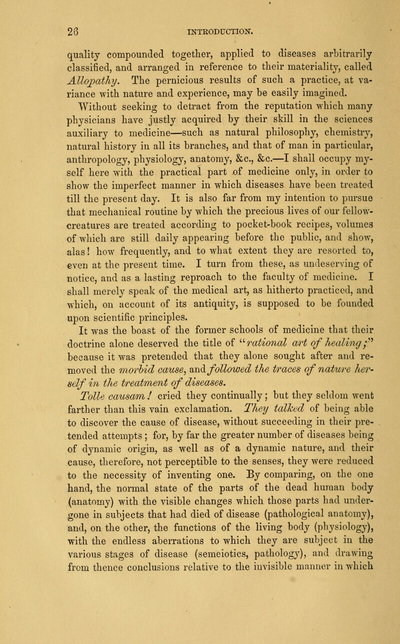 quality compounded together, applied to diseases arbitrarily classified, and arranged in reference to their materiality, called Allo])atliy. The pernicious results of such a practice, at va- riance with nature and experience, may be easily imagined. Without seeking to detract from the reputation which many physicians have justly acquired by their skill in the sciences auxiliary to medicine—such as natural philosophy, chemistry, natural history in all its branches, and that of m.an in particular, anthropology, physiology, anatomy, &c., &c.—I shall occupy my- self here with the practical part x)f medicine only, in order to show the imperfect manner in which diseases have been treated till the present day. It is also far from my intention to pursue that mechanical routine by which the precious lives of our fellow- creatures are treated according to pocket-book recipes, volumes of which are still daily appearing before the public, and show, alas! how frequently, and to what extent they are resorted to, even at the present time. I turn from these, as undeserving of notice, and as a lasting reproach to the faculty of medicine. I shall merely speak of the medical art, as hitherto practiced, and which, on account of its antiquity, is supposed to be founded upon scientific principles. It was the boast of the former schools of medicine that their doctrine alone deserved the title of '-^rational art of Jiealing f^ because it was pretended that they alone sought after and re- moved the m^orbid cause^ m\.^ followed the traces of nature her- self in the treatment of diseases. Tolls causam ! cried they continually; but they seldom went farther than this vain exclamation. They talked of being able to discover the cause of disease, without succeeding in their pre- tended attempts ; for, by far the greater number of diseases being of d^mamic origin, as well as of a dynamic nature, and their cause, therefore, not perceptible to the senses, they were reduced to the necessity of inventing one. By comparing, on the one hand, the normal state of the parts of the dead human body (anatomy) with the visible changes which those parts had under- gone in subjects that had died of disease (pathological anatomy), and, on the other, the functions of the living body (physiology), with the endless aberrations to which they are subject in the various stages of disease (semeiotics, pathology), and drawing from thence conclusions relative to the invisible manner in which