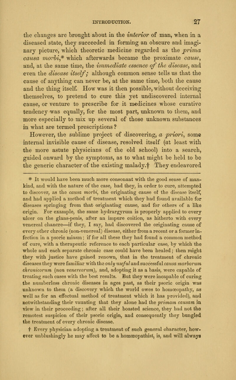 tlie changes are brought about in the interior of man, when in a diseased state, they succeeded in forming an obscure and imagi- nary picture, which theoretic medicine regarded as the j^rima causa morhi^ which afterwards became the proximate cause, and, at the same time, the immediate essence of the disease, and even the disease itself j although common sense tells us that the cause of anything can never be, at the same time, both the cause and the thing itself. How was it then possible, without deceiving themselves, to pretend to cure this yet undiscovered internal cause, or venture to prescribe for it medicines whose curative tendency was equally, for the most part, unknown to them, and more especially to mix up several of those unknown substances in what are termed prescriptions ? However, the sublime project of discovering, a priori, some internal invisible cause of disease, resolved itself (at least with the more astute physicians of the old school) into a search, guided onward by the symptoms, as to what might be held to be the generic character of the existing malady.f They endeavored =^ It would have been much more consonant with the good sense of man- kind, and with the nature of the case, had they, in order to cure, attempted to discover, as the causa morbi, the originating cause of the disease itself, and had applied a method of treatment which they had found available for diseases springing from that originating cause, and for others of a like origin. For example, the same hydrargyrum is properly applied to every ulcer on the glaus-penis, after an impure coition, as hitherto with every venereal chancre—if they, I say, had discovered the originating cause of every other chronic (non-venereal) disease, either from a recent or a former in- fection in a psoric miasm; if for all these they had found a common method of cure, with a therapeutic reference to each particular case, by which the whole and each separate chronic case could have been healed; then might they with justice have gained renown, that in the treatment of chronic diseases they were familiar with the only 7i5e/w/and successful causa morhorum ckronicorum [non venereorum), and, adopting it as a basis, were capable of treating such cases with the best results. But they were incapable of curing the numberless chronic diseases in ages past, as their psoric origin was unknown to them (a discovery which the world owes to homoeopathy, as well as for an effectual method of treatment which it has provided), and notwithstanding their vaunting that they alone had the primam causam in view in their proceeding; after all their boasted science, they had not the remotest suspicion of their psoric origin, and consequently they bungled the treatment of every chronic disease. t Every physician adopting a treatment of such general character, how- ever unblushingly he may affect to be a homoeopathist, is, and will always