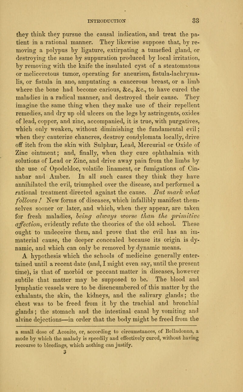 they think they pursue the causal indication, and treat the pa- tient in a rational manner. They likewise suppose that, by re- moving a polypus by ligature, extirpating a tumefied gland, or destroying the same by suppuration produced by local irritation, by removing with the knife the insulated cyst of a steatomatous or meliceretous tumor, operating for aneurism, fistula-lachryma- lis, or fistula in ano, amputating a cancerous breast, or a limb where the bone had become carious, &c., &c., to have cured the maladies in a radical manner, and destroyed their cause. They imagine the same thing when they make use of their repellent remedies, and dry up old ulcers on the legs by astringents, oxides of lead, copper, and zinc, accompanied, it is true, with purgatives, which only weaken, without diminishing the fundamental evil; when they cauterize chancres, destroy condylomata locally, drive off itch from the skin with Sulphur, Lead, Mercurial or Oxide of Zinc ointment; and, finally, when they cure ophthalmia with solutions of Lead or Zinc, and drive away pain from the limbs by the use of Opodeldoc, volatile linament, or fumigations of Cin- nabar and Amber. In all such cases they think they have annihilated the evil, triumphed over the disease, and performed a rational treatment directed against the cause. But inarh vjJiat follows ! New forms of diseases, which infallibly manifest them- selves sooner or later, and which, when they appear, are taken for fresh maladies, teing always worse than the primitive affection^ evidently refute the theories of the old school. These ought to undeceive them, and prove that the evil has an im- material cause, the deeper concealed because its origin is dy- namic, and which can only be removed by dynamic means. A hypothesis which the schools of medicine generally enter- tained until a recent date (and, I might even say, until the present time), is that of morbid or peccant matter in diseases, however subtile that matter may be supposed to be. The blood and lymphatic vessels were to be disencumbered of this matter by the exhalants, the skin, the kidneys, and the salivary glands; the chest was to be freed from it by the trachial and bronchial glands; the stomach and the intestinal canal by vomiting and alvine dejections—in order that the body might be freed from the a small dose of Aconite, or, according to circumstances, of Belladonna, a mode by which the malady is speedily and effectively cured, without having recourse to bleedings, which nothing can justify. 3