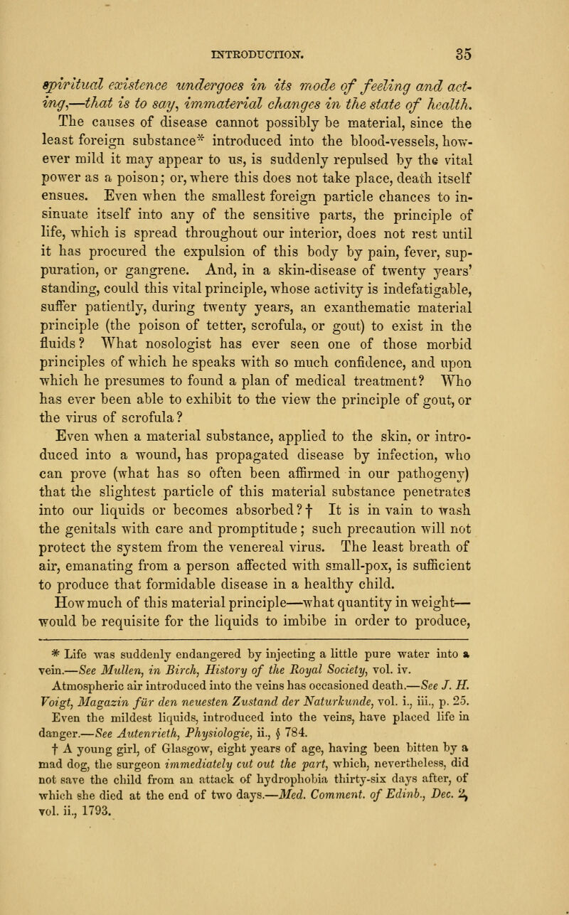 ^irltual existence undergoes in its mode of feeling and act* ing^—that is to say^ immaterial changes in the state of health. The causes of disease cannot possibly be material, since tbe least foreign substance^ introduced into the blood-vessels, how- ever mild it may appear to us, is suddenly repulsed by the vital power as a poison; or, where this does not take place, death itself ensues. Even when the smallest foreign particle chances to in- sinuate itself into any of the sensitive parts, the principle of life, which is spread throughout our interior, does not rest until it has procured the expulsion of this body by pain, fever, sup- puration, or gangrene. And, in a skin-disease of twenty years' standing, could this vital principle, whose activity is indefatigable, suffer patiently, during twenty years, an exanthematic material principle (the poison of tetter, scrofula, or gout) to exist in the fluids ? What nosologist has ever seen one of those morbid principles of which he speaks with so much confidence, and upon which he presumes to found a plan of medical treatment? Who has ever been able to exhibit to the view the principle of gout, or the virus of scrofula? Even when a material substance, applied to the skin, or intro- duced into a wound, has propagated disease by infection, who can prove (what has so often been affirmed in our pathogeny) that the slightest particle of this material substance penetrates into our liquids or becomes absorbed ? f It is in vain to wash the genitals with care and promptitude; such precaution will not protect the system from the venereal virus. The least breath of air, emanating from a person afiected with small-pox, is sufficient to produce that formidable disease in a healthy child. How much of this material principle—what quantity in weight— would be requisite for the liquids to imbibe in order to produce, * Life was suddenly endangered by injecting a little pure water into a vein.—See Mullen, in Birch, History of the Royal Society, vol. iv. Atmospheric air introduced into the veins has occasioned death.—See J. H. Voigt, Magazin fiir den neuesten Zustand der Naturhunde, vol. i., iii., p. 25. Even the mildest liquids, introduced into the veins, have placed life in danger.—See Autenrieth, Physiologie, ii., § 784. t A young girl, of Glasgow, eight years of age, having been bitten by a mad dog, the surgeon immediately cut out the part, which, nevertheless, did not save the child from an attack o-f hydrophobia thirty-six days after, of which she died at the end of two days.—Med. Comment, of Edinb., Dec. 2^ vol. ii., 1793.