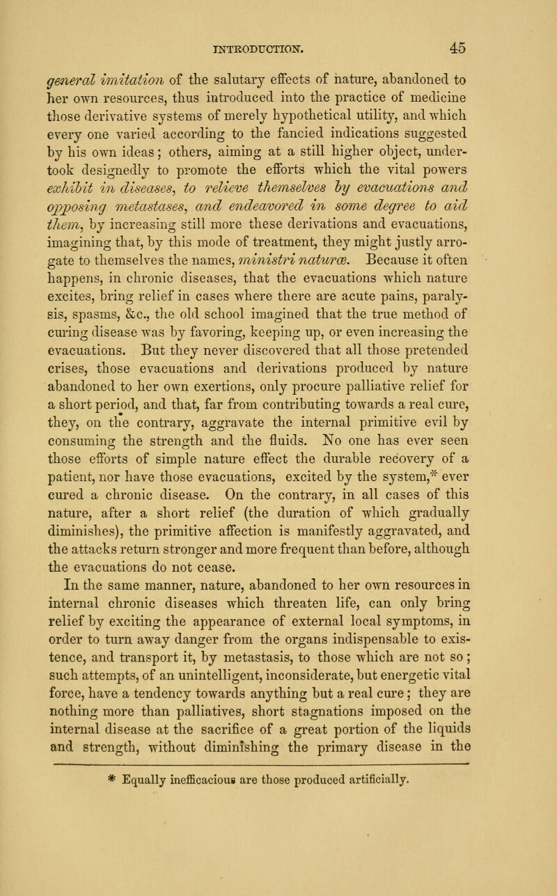 g&neral imitation of the salutary effects of nature, abandoned to her own resources, thus introduced into the practice of medicine those derivative systems of merely hypothetical utility, and which every one varied according to the fancied indications suggested by his own ideas; others, aimiug at a still higher object, under- took designedly to promote the efforts which the vital powers exhibit in diseases^ to relieve the/mselves hy evacitations and oj)])osing metastases^ and endeavored in some degree to aid them^ by increasing still more these derivations and evacuations, imagining that, by this mode of treatment, they might justly arro- gate to themselves the names, rninistri naturce. Because it often happens, in chronic diseases, that the evacuations which nature excites, bring relief in cases where there are acute pains, paraly- sis, spasms, &c., the old school imagined that the true method of curing disease was by favoring, keeping up, or even increasing the evacuations. But they never discovered that all those pretended crises, those evacuations and derivations produced by nature abandoned to her own exertions, only procure palliative relief for a short period, and that, far from contributing towards a real cure, they, on the contrary, aggravate the internal primitive evil by consumino; the streno;th and the fluids. No one has ever seen those efforts of simple nature effect the durable recovery of a patient, nor have those evacuations, excited by the system,^ ever cured a chronic disease. On the contrary, in all cases of this nature, after a short relief (the duration of which gradually diminishes), the primitive affection is manifestly aggravated, and the attacks return stronger and more frequent than before, although the evacuations do not cease. In the same manner, nature, abandoned to her own resources in internal chronic diseases which threaten life, can only bring relief by exciting the appearance of external local symptoms, in order to turn away danger from the organs indispensable to exis- tence, and transport it, by metastasis, to those which are not so; such attempts, of an unintelligent, inconsiderate, but energetic vital force, have a tendency towards anything but a real cure; they are nothing more than palliatives, short stagnations imposed on the internal disease at the sacrifice of a great portion of the liquids and strength, without diminishing the primary disease in the * Equally inefficacioui are those produced artificially.