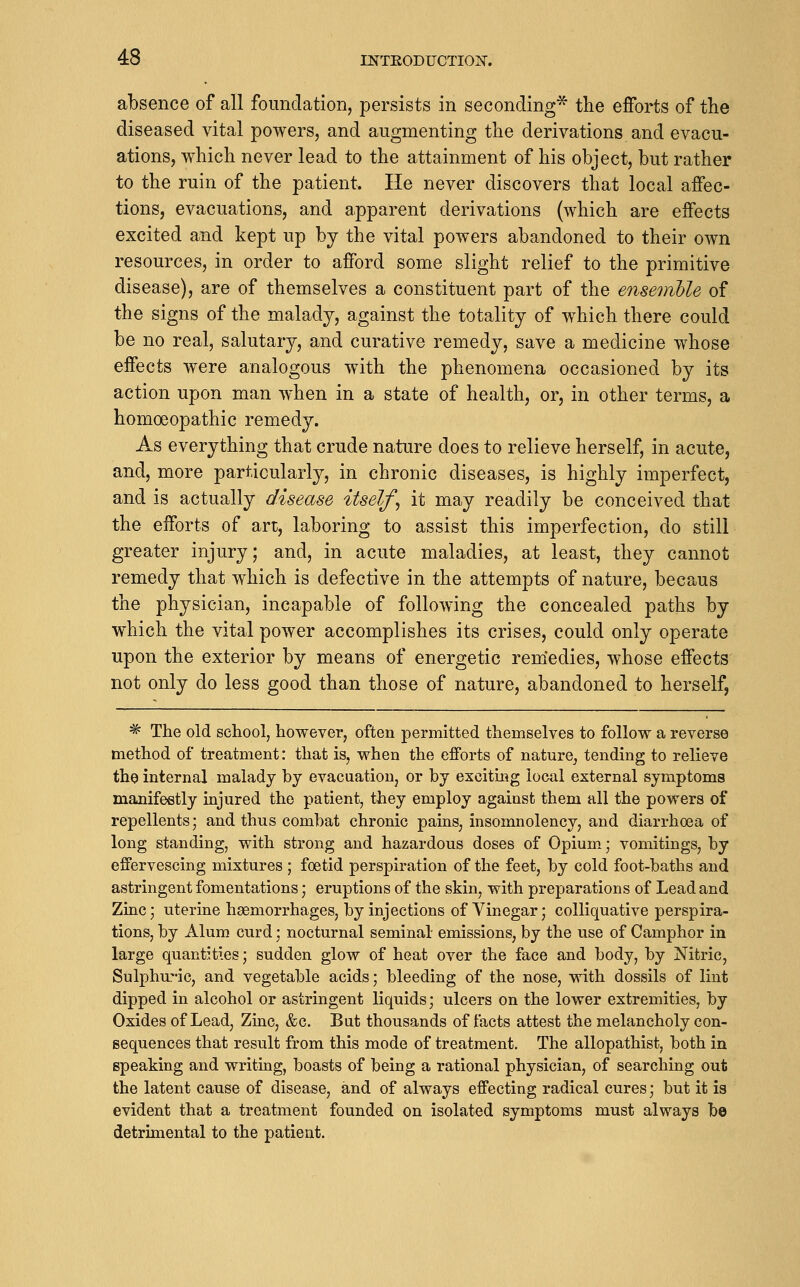 absence of all foundation, persists in seconding* the efforts of the diseased vital powers, and augmenting the derivations and evacu- ations, which never lead to the attainment of his object, but rather to the ruin of the patient. He never discovers that local affec- tions, evacuations, and apparent derivations (which are effects excited and kept up by the vital powers abandoned to their own resources, in order to afford some slight relief to the primitive disease), are of themselves a constituent part of the ensemhle of the signs of the malady, against the totality of which there could be no real, salutary, and curative remedy, save a medicine whose effects were analogous with the phenomena occasioned by its action upon man when in a state of health, or, in other terms, a homoeopathic remedy. As everything that crude nature does to relieve herself, in acute, and, more particularly, in chronic diseases, is highly imperfect, and is actually disease itself^ it may readily be conceived that the efforts of art, laboring to assist this imperfection, do still greater injury; and, in acute maladies, at least, they cannot remedy that which is defective in the attempts of nature, becaus the physician, incapable of following the concealed paths by which the vital power accomplishes its crises, could only operate upon the exterior by means of energetic remiedies, whose effects not only do less good than those of nature, abandoned to herself, * The old school, however, often permitted themselves to follow a reverse method of treatment: that is, when the efforts of nature, tending to relieve the internal malady by evacuation, or by exciting local external symptoms manifestly injured the patient, they employ against them all the powers of repellents; and thus combat chronic pains, insomnolency, and diarrhoea of long standing, with strong and hazardous doses of Opium; vomitings, by effervescing mixtures ; foetid perspiration of the feet, by cold foot-baths and astringent fomentations; eruptions of the skin, with preparations of Lead and Zinc; uterine haemorrhages, by injections of Vinegar; colliquative perspira- tions, by Alum curd; nocturnal seminal- emissions, by the use of Camphor in large quantities; sudden glow of heat over the face and body, by Nitric, Sulphuric, and vegetable acids; bleeding of the nose, with dossils of lint dipped in alcohol or astringent liquids; ulcers on the lower extremities, by Oxides of Lead, Zinc, &c. But thousands of facts attest the melancholy con- sequences that result from this mode of treatment. The allopathist, both in speaking and writing, boasts of being a rational physician, of searching out the latent cause of disease, and of always effecting radical cures; but it is evident that a treatment founded on isolated symptoms must always be detrimental to the patient.