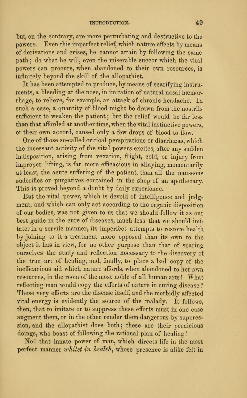 but, on the contrary, are more perturbating and destructive to the powers. Even this imperfect relief, which nature effects by means of derivations and crises, he cannot attain by following the same path; do what he will, even the miserable succor which the vital powers can procure, when abandoned to their own resources, is infinitely beyond the skill of the allopathist. It has been attempted to produce, by means of scarifying instru- ments, a bleeding at the nose, in imitation of natural nasal haemor- rhage, to relieve, for example, an attack of chronic headache. In such a case, a quantity of blood might be drawn from the nostrils sufficient to weaken the patient; but the relief would be far less thaii that afforded at another time, when the vital instinctive powers, of their own accord, caused only a few drops of blood to flow. One of those so-called critical perspirations or diarrhoeas, which the incessant activity of the vital powers excites, after any sudden indisposition, arising from vexation, fright, cold, or injury from improper lifting, is far more efficacious in allaying, momentarily at least, the acute suffering of the patient, than all the nauseous sudorifics or purgatives contained in the shop of an apothecary. This is proved beyond a doubt by daily experience. But the vital power, which is devoid of intelligence and judo-- ment, and which can only act according to the organic disposition of our bodies, was not given to us that we should follow it as our best guide in the cure of diseases, much less that we should imi- tate, in a servile manner, its imperfect attempts to restore health by joining to it a treatment more opposed than its own to the object it has in view, for no other purpose than that of sparing ourselves the study and reflection necessary to the discovery oi the true art of healing, and, finally, to place a bad copy of the inefficjacious aid which nature affords, when abandoned to her own resources, in the room of the most noble of all human arts! What reflecting man would copy the efforts of nature in curing disease ? These very efforts are the disease itself, and the morbidly affected vital energy is evidently the source of the malady. It follows, then, that to imitate or to suppress these efforts must in one case augment them, or in the other render them dangerous by suppres- sion, and the allopathist does both; these are their pernicious doings, who boast of following the rational plan of healing! No! that innate power of man, which directs life in the most perfect manner whilst in health, whose presence is alike felt in