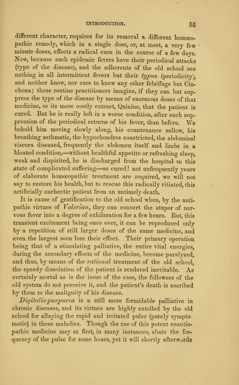 different character, requires for its removal a different homoeo- patliic remedy, which in a single dose, or, at most, a very few minute doses, effects a radical cure in the course of a few days. Now, because such epidemic fevers have their periodical attacks (type of the disease), and the adherents of the old school see nothing in all intermittent fevers but their tyjpus (periodicity), and neither know, nor care to know any other febrifuge but Cin- chona; these routine practitioners imagine, if they can but sup- press the type of the disease by means of enormous doses of that medicine, or its more costly extract, Quinine, that the patient is cured. But he is really left in a worse condition, after such sup- pression of the periodical returns of his fever, than before. We behold him moving slowly along, his countenance sallow, his breathing asthmatic, the hypochondres constricted, the abdominal viscera diseased, frequently the abdomen itself and limbs in a bloated condition,—^without healthful appetite or refreshing sleep, weak and dispirited, he is discharged from the hospital an this ^tate of complicated suffering—as cured! not unfrequently years of elaborate homoeopathic treatment are required, we will not say to restore his health, but to rescue this radically vitiated, this artificially cachectic patient from an untimely death. It is cause of gratification to the old school when, by the anti- pathic virtues of Yalerian^ they can convert the stupor of ner- vous fever into a degree of exhilaration for a few hours. But, this transient excitement being once over, it can be reproduced only by a repetition of still larger doses of the same medicine, and even the largest soon lose their effect. Their primary operation being that of a stimulating palliative, the entire vital energies, during the secondary effects of the medicine, become paralyzed, and thus, by means of the ratio7ial treatment of the old school, the speedy dissolution of the patient is rendered inevitable. As certainly mortal as is the issue of the case, the followers of the old system do not perceive it, and the patient's death is ascribed by them to the malignity of his disease. Digitalis-jpurpurea is a still more formidable palliative in chronic diseases, and its virtues are highly extolled by the old school for allaying the rapid and irritated pulse (purely sympto- matic) in these maladies. Though the use of this potent enantio- pathic medicine may at first, in many instances, abate the fre- quency of the pulse for some hours, yet it will shortly afterWc^rds