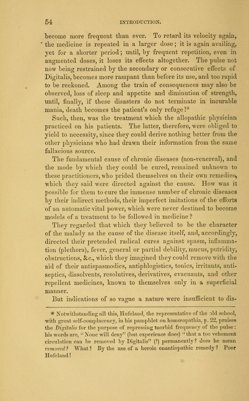 become more frequent than ever. To retard its velocity again, ' the medicine is repeated in a larger dose; it is again availing, yet for a shorter period; until, by frequent repetition, even in augmented doses, it loses its effects altogether. The pulse not now being restrained by the secondary or consecutive effects of Digitalis, becomes more rampant than before its use, and too rapid to be reckoned. Among the train of consequences may also be observed, loss of sleep and appetite and diminution of strength, until, finally, if these disasters do not terminate in incurable mania, death becomes the patient's only refuge! Such, then, was the treatment which the allopathic physician practiced on his patients. The latter, therefore, were obliged to yield to necessity, since they could derive nothing better from the other physicians who had drawn their information from the same fallacious source. The fundamental cause of chronic diseases (non-venereal), and the mode by which they could be cured, rema,ined unknown to these practitioners, who prided themselves on their own remedies^ which they said were directed against the cause. How was it possible for them to cure the immense number of chronic diseases by their indirect methods, their imperfect imitations of the efforts of an automatic vital power, which were never destined to become models of a treatment to be followed in medicine ? They regarded that which they believed to be the character of the malady as the cause of the disease itself, and, accordingly, directed their pretended radical cures against spasm, inflamma- tion (plethora), fever, general or partial debility, mucus, putridity, obstructions, &c., which they imagined they could remove with the aid of their antispasmodics, antiphlogistics, tonics, irritants, anti- septics, dissolvents, resolutives, derivatives, evacuants, and other repellent medicines, known to themselves only in a superficial manner. But indications of so vague a nature were insufficient to dis- ^ Notwithstanding all this, Hufeland, the representative of the old school, with great self-complacency, in his pamphlet on homoeopathia, p. 22, praises the Digitalis for the purpose of repressing morbid frequency of the pulse : his words are,  None will deny'' (but experience does) -'that a too vehement circulation can be removed by Digitalis'' (?) permanently? does he mean removed ? What ? By the use of a heroic enantiopathic remedy l Poor Hufeland!