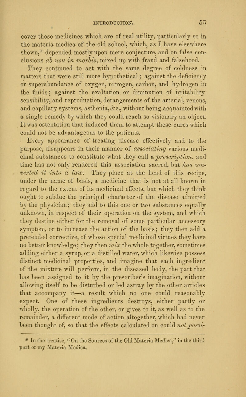 cover tliose medicines which, are of real utility, particularly so in the materia medica of the old school, which, as I have elsewhere shown,'-^ depended mostly upon mere conjecture, and on false con- clusions cib icsu hi niorhis^ mixed up with fraud and falsehood. They continued to act with the same degree of coldness in matters that were still more hypothetical; against the deficiency or superabundance of oxygen, nitrogen, carbon, and hydrogen in the fluids; against the exaltation or diminution of irritability sensibility, and rej^roduction, derangements of the arterial, venous, and capillary systems, asthenia, &c., without being acquainted with a single remedy by which they could reach so visionary an object. It was ostentation that induced them to attempt these cures which could not be advantageous to the patients. Every appearance of treating disease effectively and to the purpose, disappears in their manner of associating various medi- • cinal substances to constitute what they call '^ fvesGrijytion^ and time has not only rendered this association sacred, but has coii- 'derted it into a law. They place at the head of this recipe, under the name of basis, a medicine that is not at all known in regard to the extent of its medicinal effects, but which they think ought to subdue the principal character of the disease admitted by the physician; they add to this one or two substances equally unknown, in respect of their operation on the system, and which they destine either for the removal of some particular accessory symptom, or to increase the action of the basis; they then add a pretended corrective, of whose special medicinal virtues they have no better knowledge; they then mix the whole together, sometimes adding either a syrup, or a distilled water, which likewise possess distinct medicinal properties, and imagine that each ingredient of the mixture will perform, in the diseased body, the part that has been assigned to it by the prescriber's imagination, without allowing itself to be disturbed or led astray by the other articles that accompany it—a result which no one could reasonably expect. One of these ingredients destroys, either partly or wholly, the operation of the other, or gives to it, as well as to the remainder, a different mode of action altogether, which had never been thought of, so that the effects calculated on could not jpossi- * lu the treatise, '■• Ou the Sources of the Old Materia Medica, in the third part of ray Materia Medica.