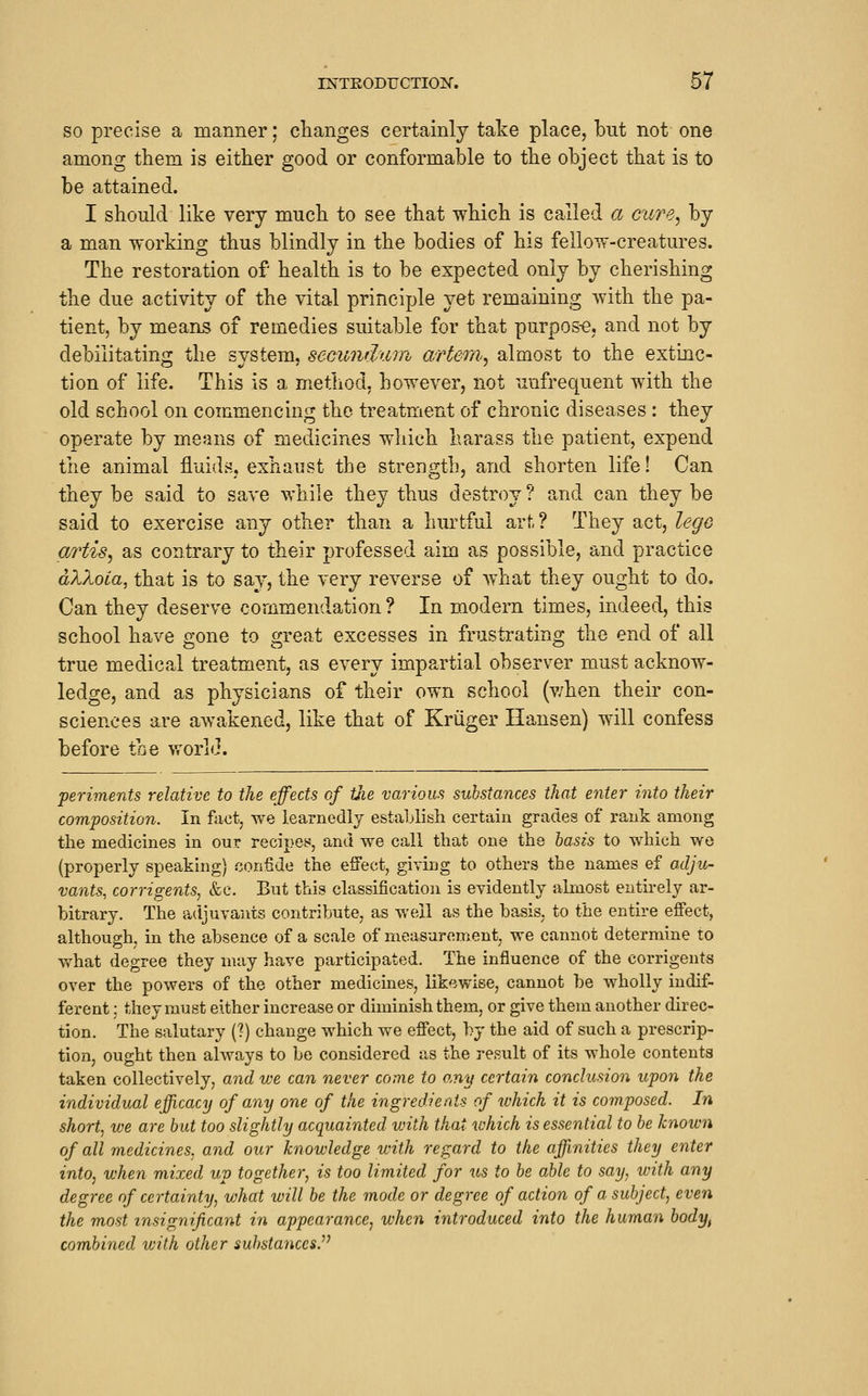 SO precise a manner; changes certainly take place, but not one among them is either good or conformable to the object that is to be attained. I should like very much to see that which is called a eure^ by a man working thus blindly in the bodies of his fellow-creatures. The restoration of health is to be expected only by cherishing the due activity of the vital principle yet remaining with the pa- tient, by means of remedies suitable for that purpos-e, and not by debiiitatin^r the svstem. secundum artem, almost to the extinc- tion of life. This is a method, however, not unfrequent with the old school on commencing the treatment of chronic diseases : they operate by means of medicines which harass the patient, expend the animal fluids, exhaust the strength, and shorten life! Can they be said to save while they thus destroy ? and can they be said to exercise any other than a hurtful art? They act, lege artis^ as contrary to their professed aim as possible, and practice aXXoia, that is to say, the very reverse of what they ought to do. Can they deserve commendation ? In modern times, indeed, this school have gone to great excesses in frustrating the end of all true medical treatment, as every impartial observer must acknow- ledge, and as physicians of their own school (v/hen their con- sciences are awakened, like that of Kriiger Hansen) will confess before the world. periments relative to the effects of tJie various substances that eyiier into their composition. In fact, we learnedly estahlish certain grades of rank among the medicines in our recipes, and we call that one the basis to which we (properly speaking) confide the effect, giving to others the names ef oxlju- vajits, corrigents, &e. But this classification is evidently almost entirely ar- bitrary. The adjuvants contribute, as well as the basis, to the entire effect, although, in the absence of a scale of measurement we cannot determine to what degree they may have participated. The influence of the corrigents over the powers of the other medicines, likewise, cannot be wholly indif- ferent : they must either increase or diminish them, or give them another direc- tion. The salutary (?) change which we effect, by the aid of such a prescrip- tion, ought then always to be considered as the result of its whole contents taken collectively, and we can never come to o.ny certain conclusion upon the individual efficacy of any one of the ingredients of which it is composed. In short, we are but too slightly acquainted with that which is essential to be known of all medicines, and our knowledge with regard to the affinities they enter into, when mixed up together, is too limited for us to be able to say, with any degree of certainty, what will be the mode or degree of action of a subject, even the most insignificant in appearance^ when introduced into the human body, combined with other substances.^'