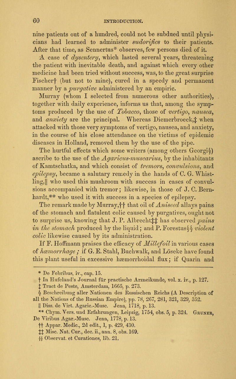 nine patients out of a liundred, could not be subdued until physi- cians had learned to administer sudorifics to their patients. After that time, as Sennertus observes, few persons died of it. A case of dysentery^ which lasted several years, threatening the patient with inevitable death, and against which every other medicine had been tried without success, was, to the great surprise Fischerf (but not to mine), cured in a speedy and permanent manner by 2^^ purgative administered by an empiric. Murray (whom I selected from numerous other authorities), together with daily experience, informs us that, among the symp- toms produced by the use of Tobacco^ those of vertigo^ nmosea^ and anxiety are the principal. Whereas Diemerbroeck,^ when attacked with those very symptoms of vertigo, nausea, and anxiety, in the course of his close attendance on the victims of epidemic diseases in Holland, removed them by the use of the pipe. The hurtful effects which some writers (among others Georgi§) ascribe to the use of the Agaricus-inuscari^is^ by the inhabitants of Kamtschatka, and which consist of treinoTS^ convulsions^ and epilepsy^ became a salutary remedy in the hands of C. G. Whist- ling, || who used this mushroom with success in cases of convul- sions accompanied with tremor; likewise, in those of J. C. Bern- hardt, ^^ who used it with success in a species of epilepsy. The remark made by Murray,f f that oil oi Aniseed allays pains of the stomach and flatulent colic caused by purgatives, ought not to surprise us, knowing that J. P. AlbrechtJJ has observed ^>(zm5 in the stomach produced by the liquid; and P. Forestus§§ violent colic likewise caused by its administration. If F. Hoffmann praises the efficacy of Millefoil in various cases of hcBmorrhage / if Gr. E. Stahl, Buchwalk, and Loseke have found this plant useful in excessive haemorrhoidal flux; if Quarin and * De Febrihus, iv., cap. 15. \ In Hufeland's Journal fur practisclie Arzneikunde, vol. x. iv., p. 127. \ Tract de Peste, Amsterdam, 1665, p. 273. ^ Beschreibung aller Nationen des Russischen Reichs (A Description of all the Nations of the Russian Empire), pp. 78, 267, 281, 321, 329, 352. II Diss, de Virt. Agaric.-Musc. Jena, 1718, p. 13. ** Chym. Vers, und Erfahrungen, Leipzig, 1754, obs. 5, p. 324. Gruner, De Viribus Agar.-Musc. Jena, 1778, p. 13. ft Appar. Medic, 2d edit., 1, p. 429, 430. :{:| Misc. Nat. Cur., dec. ii., ann. 8, obs. 169. \\ Observat. et Curationes, lib. 21.