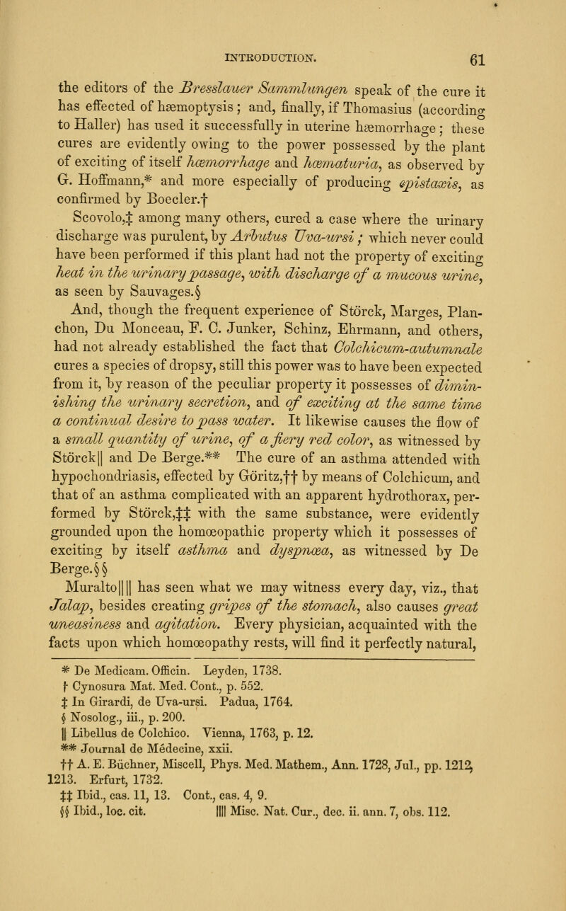 the editors of the Bresslauer Sammlungen speak of the cure it has effected of haemoptysis ; and, finally, if Thomasius (accordino- to Haller) has used it successfully in uterine h^emorrhao-e • these cures are evidently owing to the power possessed by the plant of exciting of itself hcemorrhage and hcematiiria^ as observed by G. Hoffmann,^ and more especially of producing ajyistouxis^ as confirmed by Boecler.f Scovolo,$ among many others, cured a case where the urinary discharge was purulent, by Arbutus Uvor-ursi ; which never could have been performed if this plant had not the property of excitino- heat in the urinary jpassage^ with discharge of a mucous urine, as seen by Sauvages.§ And, though the frequent experience of Storck, Marges, Plan- chon, Du Monceau, F. C. Junker, Schinz, Ehrmann, and others, had not already established the fact that Colchicum-autumnale cures a species of dropsy, still this power was to have been expected from it, by reason of the peculiar property it possesses of dimin- ishing the urinary secretion, and of exciting at the same time a continual desire to j^ass water. It likewise causes the flow of a small quantity of urine, of a fiery red color, as witnessed by StorckII and De Berge.=^=^ The cure of an asthma attended with hypochondriasis, effected by Goritz,f f by means of Colchicum, and that of an asthma complicated with an apparent hydrothorax, per- formed by StorckjJJ with the same substance, were evidently grounded upon the homoeopathic property which it possesses of exciting by itself asthma and dyspnoea, as witnessed by De Berge.§§ Muralto|||| has seen what we may witness every day, viz., that Jalajp, besides creating gripes of the stomach, also causes great uneasiness and agitation. Every physician, acquainted with the facts upon which homoeopathy rests, will find it perfectly natural, ^ De Medicam. Officin. Leyden, 1738. f- Cynosura Mat. Med. Cont., p. 552. X In Girardi, de Uva-ursi. Padua, 1764. § Nosolog., iii., p. 200. ]| Libellus de Colchico. Vienna, 1763, p. 12. ^^ Journal de Medecine, xxii. ft A. E. Biichner, Miscell, Phys. Med. Mathem., Ann. 1728, Jul., pp. 121^ 1213. Erfurt, 1732. XX Ibid., cas. 11, 13. Cont., cas. 4, 9. \^ Ibid., loe. cit. |||| Misc. Nat. Cur., dec. ii. ann. 7, obs. 112.