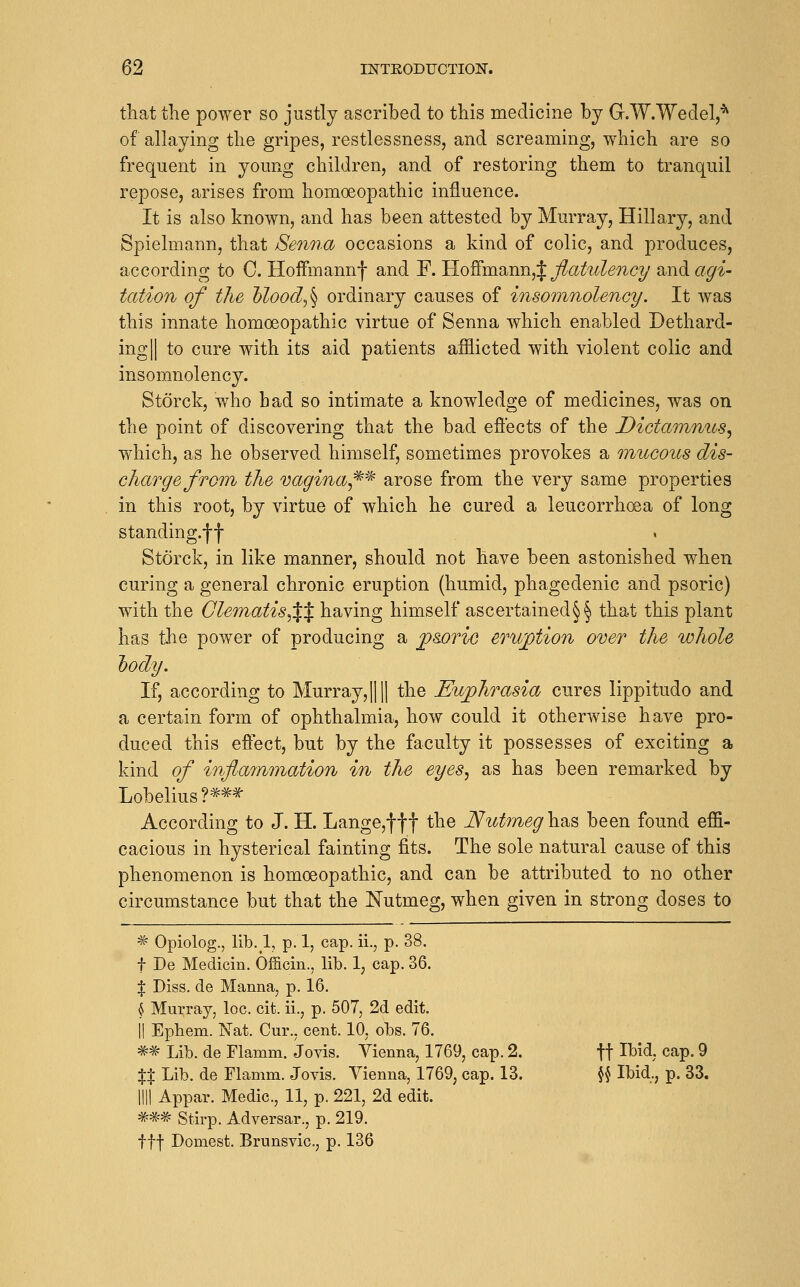 that the power so justly ascribed to this medicine by G.W.Wedel,^ of allaying the gripes, restlessness, and screaming, which are so frequent in yomig children, and of restoring them to tranquil repose, arises from homoeopathic influence. It is also known, and has been attested by Murray, Hillary, and Spielmann, that Senna occasions a kind of colic, and produces, according to C. Hoifmannf and F. l^^'Km.'Mm^X flatidency and agi- tation of the hlood^^ ordinary causes of insomnolency. It was this innate homoeopathic virtue of Senna which enabled Dethard- ingll to cure with its aid patients afflicted with violent colic and insomnolency. Storck, who bad so intimate a knowledge of medicines, was on the point of discovering that the bad eflects of the Dictanimcs^ which, as he observed himself, sometimes provokes a mucoics dis- charge from the vagina^^'^ arose from the very same properties in this root, by virtue of which he cured a leucorrhoea of long standing.ff Storck, in like manner, should not have been astonished when curing a general chronic eruption (humid, phagedenic and psoric) with the Glematis^Xt li^^ving himself ascertained^^ that this plant has the power of producing a ^sorio eruption over the whole hody. If, according to Murray,|||1 the Euphrasia cures lippitudo and a certain form of ophthalmia, how could it otherwise have pro- duced this eflect, but by the faculty it possesses of exciting a kind of infiainmation in the eyes^ as has been remarked by Lobelius?**^ According to J. H. Lange,fff the Nutrneg\i?^^ been found effi- cacious in hysterical fainting fits. The sole natural cause of this phenomenon is homoeopathic, and can be attributed to no other circumstance but that the Nutmeg, when given in strong doses to ^ Opiolog., lib. 1, p. 1, cap. ii., p. 38. t De Medicin. Officin., lib. 1, cap. 36. % Diss, de Manna, p. 16. ^ Murray, loc. cit. ii., p. 507, 2d edit. II Ephem. Nat. Cur., cent. 10, obs. 76. ** Lib. de Flamm. Jovis. Vienna, 1769, cap. 2. ff Ibid. cap. 9 %X Lib. de Flamm. Jovis. Vienna, 1769, cap. 13. \\ Ibid,, p. 33. nil Appar. Medic, 11, p. 221, 2d edit. ### Stirp. Adversar., p. 219. ttf Domest. Brunsvic, p. 136