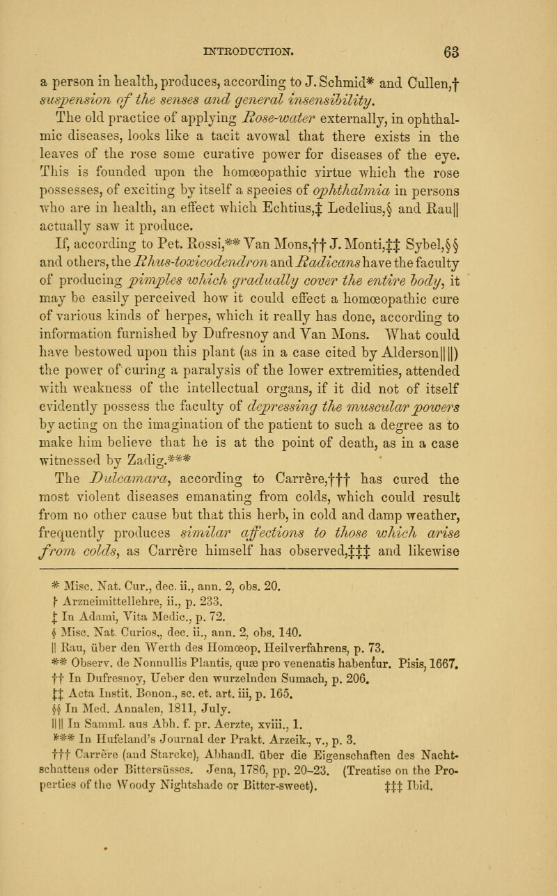 a person in healtli, produces, according to J. Schmid* and Cullen,f suspension of the senses and general insensibility. The old practice of applying Rose-water externally, in ophthal- mic diseases, looks like a tacit avowal that there exists in the leaves of the rose some curative power for diseases of the eye. This is founded upon the homoeopathic virtue which the rose possesses, of exciting by itself a species of oj)hthalr)iia in persons Tr'ho are in health, an effect which Echtius,J Ledelius,§ and RauH actually saw it produce. If, according to Pet. Rossi,«'Van Mons,f f J. Monti,$$ Sybel,§§ and others, the Hhus-toxicodendron and Radicans have the faculty of producing phnjjles which gradually cover the entire hody^ it may be easily perceived how it could effect a homoeopathic cure of various kinds of herpes, which it really has done, according to information furnished by Dufresnoy and Van Mons. What could have bestowed upon this plant (as in a case cited by Alderson||||) the power of curing a paralysis of the lower extremities, attended with weakness of the intellectual organs, if it did not of itself evidently possess the faculty of depressing the muscular power's by acting on the imagination of the patient to such a degree as to make him believe that he is at the point of death, as in a case witnessed by Zadig.=^=^* The Diilcainajva^ according to Carrere,fff has cured the most violent diseases emanating from colds, which could result from no other cause but that this herb, in cold and damp weather, frequently produces similar affections to those which arise from colds^ as Carrere himself has observed,f:j:f and likewise ^ Misc. Nat. Cur., dec. ii., ann. 2, obs. 20. \ Arzneimittellehre, ii., p. 233. I In Adami, Vita Medic, p. 72. ^ Misc. Nat. Curios,, dec. ii., ann. 2, obs. 140. II Rau, iiber den Werth des Homoeop. Heilverfahrens, p. 73. '^^ Observ. de NonnulHs Plantis, quae pro venenatis habenW. Pisis, 1667, ft In Dufresnoy, Ueber den wurzelnden Sumach, p. 206, II Acta Instit, Bonon., sc. et. art. iii, p. 165, ^ In Med. Annalen, 1811, July. nil In Samml. aus Abh. f. pr. Aerzte, xviii., 1. )f:## In Ilufeland's Journal der Prakt, Arzeik., v., p. 3. ttt Carrere (and Starckc), Al)handl. iiber die Eigenschaften des Nacht- schattens odcr Bittersusses. Jena, 1786, pp. 20-23. (Treatise on the Pro- perties of the Woody Nightshade or Bitter-sweet). %XX Ibid.