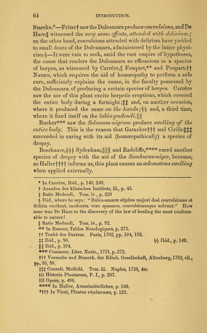 Starcke**—Fritzef saw tlie Dulcamara produce convulsions^ and De HaenJ witnessed the very same effects^ attended with deliriion ; on the other hand, convulsions attended with delirium have yielded to small doses of the Dulcamara, administered by the latter physi- cian.§—It were vain to seek, amid the vast empire of hypotheses, the cause that renders the Dulcamara so efficacious in a species of herpes, as witnessed by Carrere,|| Fouquet,^'^ and Poupart.ff Nature, which requires the aid of homoeopathy to perform a safe cure, sufficiently explains the cause, in the faculty possessed by the Dulcamara of producing a certain species of herpes. Carrere saw the use of this plant excite herpetic eruptions, which covered the entire body during a fortnight ;|J and, on another occasion, where it produced the same on the hands;^^ and, a third time, where it fixed itself on the lahia-piidendi-W Rucker^^^ saw the Solanum-nigrum produce swelling of the entire l)ody\ This is the reason that Gatackerf f f and Cirillo^J:J succeeded in curing with its aid (homoeopathically) a species of dropsy. BoerhaaA^e,§§§ Sydenham,||jl|| and Radcliffe,***^ cured another species of dropsy with the aid of the Bainbiicus-niger^ because, as Hallerf f f f informs us, this plant causes ^nrndematous swelling when applied externally. * In Carrere, Ibid., p. 140, 249. t Annalen des klinischen Instituts, iii., p. 45. % Ratio Medendi. Tom. iv,, p. 228 ^ Ibid,, where he says:  Dulco-amarae stipites majori dosi oonvulsiones et dehria excitant, moderata vero spasmos, convulsionesque solvunt.^^ How near was De Haen to the discovery of the law of healing the most conform able to nature! II Ratio Medendi. Tom. iv., p. 92. ^^ In Razoux, Tables Nosologiques, p. 275. ft Traite des Dartres. Paris, 1782, pp. 184, 192. XX Ibid., p. 96. ^§ Ibid., p. 149. 11II Ibid., p. 164. ##^ Commerc. Liter. Noric, 1731, p. 372. fft Versuche und Bemerk. der Edinb. Gesellschaft, Altenburg, 1762, vii., pi». 95, 98. XXX Consult. Medichi. Tom. iii. Naples, 1738, 4to fi^ Historia Plantarum, P. I., p. 207. mill Opera, p. 496. *### In Haller, Arzneimittellehre, p. 349. fftt In Vicat, Plantes veneneuses, p. 125.
