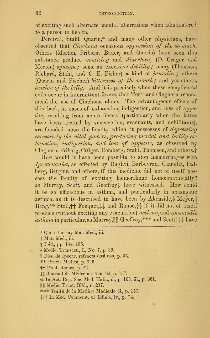 of exciting such alternate mental aberrations when adminlsterei to a person in health. Percival. Stahl, Quarin,=^ and many other physicians, have observed that Cinchona occasions ojjpi'ession of the stomach. Others (Morton, Friborg, Bauer, and Quarin) have seen this substance produce vomiting and diarrhoea^ (D. Criiger and Morton) syncope I some an excessive diMlity ^ many (Thom.son, Richard, Stahl, and C. E. Fisher) a kind of jaundice'^ others (Quarin and Fischer) Intterness of the mouthy and yet others, tension of the oelly. And it is precisely when these complicated evils occur in intermittent fevers, that Torti and Cleghorn recom.- mend the use of Cinchona alone. The advantageous eifects of this bark, in cases of exhaustion, indigestion, and loss of appe- tite, resulting ft-om acute fevers (particularly when the latter have been treated by venesection, evacuants, and debilitants), are founded upon the faculty which it possesses of de^yTessing excessively the vital powers., producing mental and bodily ex- haustion^ indigestion^ and loss of appetite., as observed by Cleghorn, Friborg, Criiger, Romberg, Stahl, Thomson, and others.f HoY>r would it have been possible to stop haemorrhages with Ipecacuanha^ as eifected by Baglivi, Barbeyrac, Gianella, Dal- berg, Bergius, and others, if this medicine did not of itself pos- sess the faculty of exciting haemorrhage homoeopathically? as Murray, Scott, and GeoffreyJ have witnessed. How could it be so efficacious in asthma, and particularly in spasmodic asthma, as it is described to have been by Akenside,§ Meyer,|| Bang,*=^ Stoll,ff Fouquet,J:j: and Ranoe,§§ if it did not of itself produce (without exciting any evacuation) asthma^^vA spjamnodiG asthma in particular, as Murray, j] \ Geoffroy,*'*^ and Scottfft have * Q\ioted in my Mat. Med., iii. t Mat. Med., iii. X Ibid., pp. 184, 185. \ Medic. Transact., I., No. 7, p. 39. !i Diss, de Ipecac, refracta dosi usu, p. 34. ^-* Praxis Medica, p. 346. ff Prsalectiones, p. 221. t^ Journal de Medecine, torn. 62, p. 137. \\ In Act. Reg. Soc. Med. Hafn., ii., p. 163, iii., p. 361. llliMedie. Pract. Bibl., p. 237. #«* Traite do la Matiers Medicale, ii., p. 157. fit In ]Med. Coninient. of Edinb., iv., p. 74.