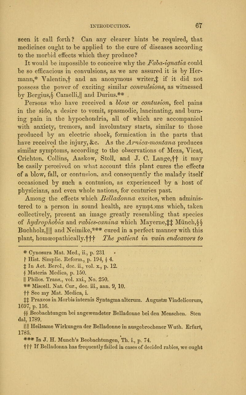 seen it call forth? Can any clearer hints be required, that medicines ought to be applied to the cure of diseases according to the morbid effects which they produce? It would be impossible to conceive why the Faha-ignatia could be so efficacious in convulsions, as we are assured it is by Her- mann,* Valentin,! and an anonymous writer,^ if it did not possess the power of exciting similar convulsions^ as witnessed by Bergius,§ Camelli,|l and Durius.** Persons who have received a Mow or contusion, feel pains in the side, a desire to vomit, spasmodic, lancinating, and burn- ing pain in the hypochondria, all of which are accompanied with anxiety, tremors, and involuntary starts, similar to those produced by an electric shock, formication in the parts that have received the injury, &c. As the Amica-montana produces similar symptoms, according to the observations of Meza, Yicat, Crichton, Collins, Aaskow, StoU. and J. C. Lange,ft it ^^7 be easily perceived on what account this plant cures the effects of a blow, fall, or contusion, and consequently the malady itself occasioned by such a contusion, as experienced by a host of physicians, and even whole nations, for centuries past. Among the effects which Belladonna excites, when adminis- tered to a person in sound health, are sympt.)ms which, taken collectively, present an image greatly resembling that species of hydrophoMa and rahies-canina which May erne, Jf Munch,§§ Buchholz,|||| and Neimike,*** cured in a perfect manner with this plant, homoeopathically.fff The ])atient in vain endeavors to * Cynosura Mat. Med., ii., p. 231 \ Hist. Simplic. Reform., p. 194, H- X In Act. BeroL, dec. ii., vol. x., p. 12. § Materia Medica, p. 150. II Philos. Trans., vol. xxi., No. 250. ** Miscell. Nat. Cur., dec. iii., ann. 9, 10. ft See my Mat. Medica, i. XX Praxeos in Morbis internis Syntagma alteram. Augustse Yindellcorum, 1697, p. 136. ^^ Beobachtungcn bei angewendeter Belladonne bei den Menschen. Sten dal, 1789. i! II Heilsame Wirkungen der Belladonne in ausgebrochener Wuth. Erfurt, 1785. « *** In J. H. Muncb's Beobachtungen, Th. i., p. 74. ttt If Belladonna has frequently failed in cases of decided rabies, we ought