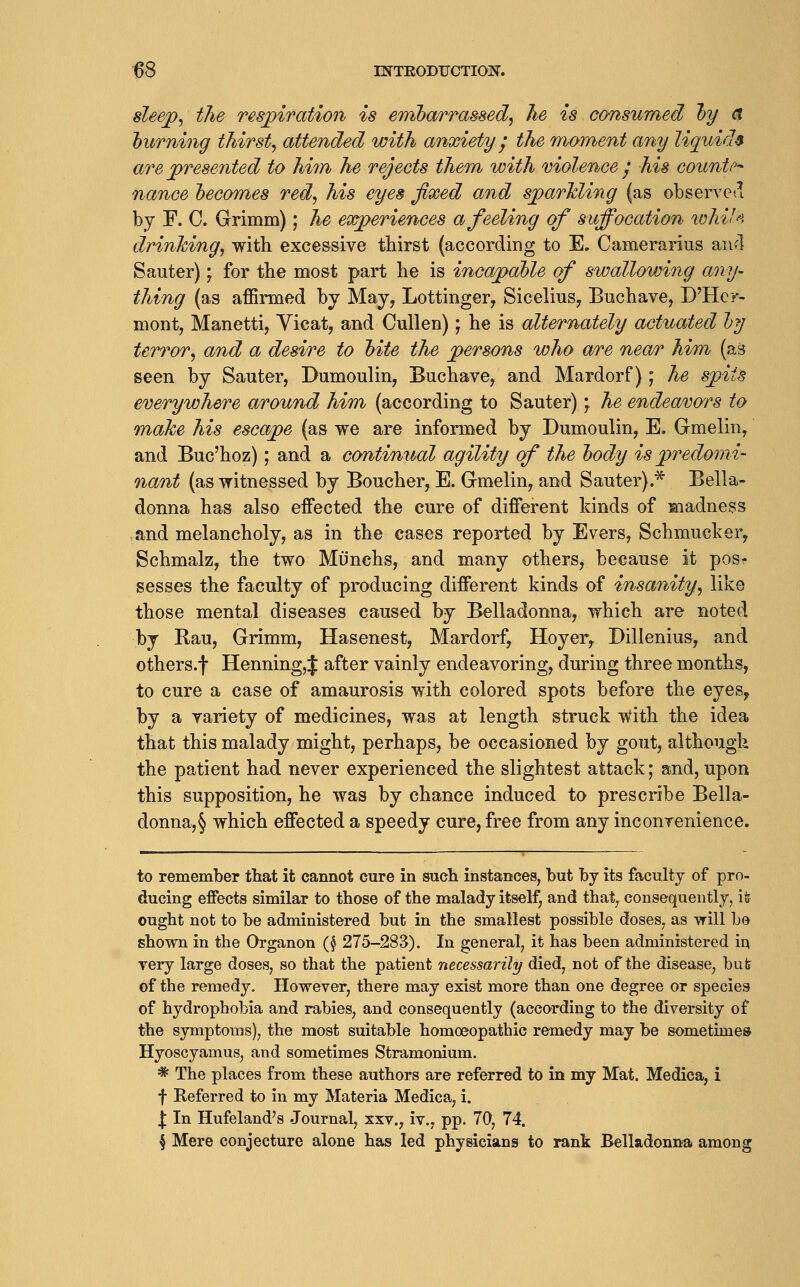 sleef^ the respiration is erribarrassed^ he is consumed l)y a hurning thirsty attended with anxiety ^ the rnoment any liquids are jpresented to hhn he rejects them with molence ^ his counter nance l)eGomes red^ his eyes fixed and s^arlding (as observe<l by F. C. Grimm); he experiences a feeling of suffocation lohiU drinking, with excessive thirst (according to E. Camerarius and Sauter); for the most part he is incapahle of swallowing any- thing (as affirmed by May, Lottinger, Sicelius, Buchave, D'Hcr- mont, Manetti, Vicat, and Cullen); he is alternately actuated ly terror, and a desire to hite the persons who are near him (as seen by Sauter, Dumoulin, Buchave, and Mardorf); he sjoiis everywhere around him (according to Sauter) ^ he endeavors to make his escajpe (as we are informed by Dumoulin, E. Gmelin, and Buc'hoz); and a continual agility of the Ijody is predomi- nant (as witnessed by Boucher, E. Gmelin, and Sauter).* Bella- donna has also effected the cure of different kinds of madness ,and melancholy, as in the cases reported by Evers, Schmucker, Schmalz, the two Miinchs, and many others, because it pos^ sesses the faculty of producing different kinds of insanity, like those mental diseases caused by Belladonna, which are noted by Rau, Grimm, Hasenest, Mardorf, Hoyer, Billenius, and others.f Henning^ after vainly endeavoring, during three months, to cure a case of amaurosis with colored spots before the eyes, by a variety of medicines, was at length struck with the idea that this malady might, perhaps, be occasioned by gout, although the patient had never experienced the slightest attack; and, upon this supposition, he was by chance induced to prescribe Bella- donna,§ which effected a speedy cure, free from any inconrenience. to remember that it cannot cure in such instances, but by its faculty of pro- ducing effects similar to those of the malady itself, and that, consequently, ife ought not to be administered but in the smallest possible doses, as vrill bo shown in the Organon (^ 275-283). In general, it has been administered in very large doses, so that the patient necessarily died, not of the disease, bufe of the remedy. However, there may exist more than one degree or species of hydrophobia and rabies, and consequently (according to the diversity of the symptoms), the most suitable homoeopathic remedy may be sometime* Hyoscyamus, and sometimes Stramonium. * The places from these authors are referred to in my Mat. Medica, i f Referred to in my Materia Medica, i. I In Hufeland's Journal, xxv., iv., pp. 70, 74. \ Mere conjecture alone has led physicians to rank Belladonna among