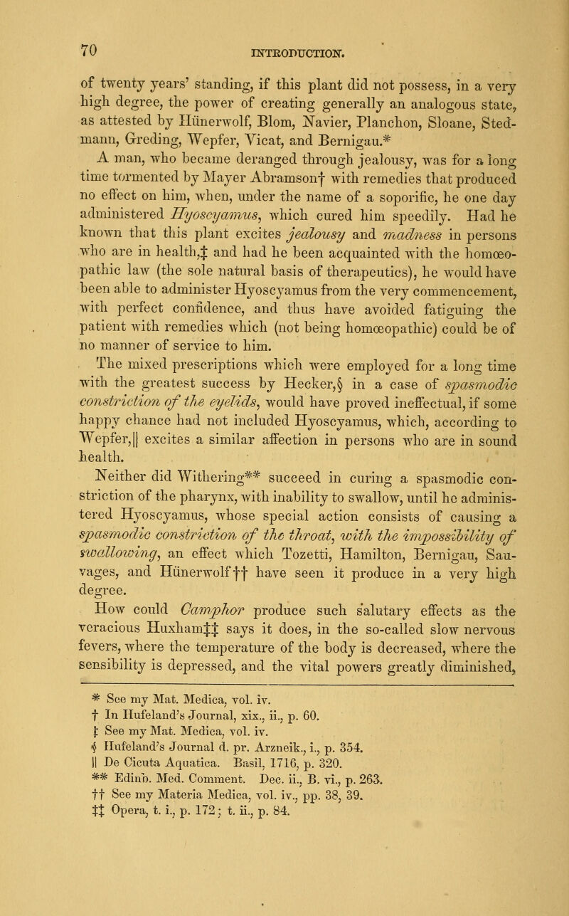 of twenty years' standing, if this plant did not possess, in a very high degree, the power of creating generally an analogous state, as attested by Hiinerwolf, Blom, ISTavier, Planchon, Sloane, Sted- mann, Greding, Wepfer, Vicat, and Bernigau * A man, who became deranged through jealousy, was for a long time tormented by Mayer Abramsonf with remedies that produced no effect on him, when, under the name of a soporific, he one day administered Hyoscyamus, which cured him speedily. Had he known that this plant excites jealousy and madness in persons who are in health,J and had he been acquainted with the homoeo- pathic law (the sole natural basis of therapeutics), he would have been able to administer Hyoscyaraus from the very commencement, with perfect confidence, and thus have avoided fatiguing the patient with remedies which (not being homoeopathic) could be of no manner of service to him. The mixed prescriptions which were employed for a long time with the greatest success by Hecker,§ in a case of sjyasmodic constrictio^i of the eyelids^ would have proved inefiectual, if some happy chance had not included Hyoscyamus, which, according to Wepfer,II excites a similar affection in persons who are in sound health. Neither did Withering'^* succeed in curing a spasmodic con- striction of the pharynx, with inability to swallow, until he adminis- tered Hyoscyamus, whose special action consists of causing a s^pasmodiG constriction of the throaty with the inipossilility of ^wallowing^ an effect which Tozetti, Hamilton, Bernigau, Sau- vages, and Hiinerwolfff have seen it produce in a very high degree. How could Camphor produce such s'alutary effects as the veracious HuxhamJJ says it does, in the so-called slow nervous fevers, where the temperature of the body is decreased, where the sensibility is depressed, and the vital powers greatly diminished, * See my Mat. Medica, vol. iv. t In Hufeland's Journal, xix., ii., p. 60. j: See my Mat. Medica, vol. iv. ■^ Elufeland's Journal d. pr. Arzneik., i.^ p. 354. II De Cicuta Aquatica. Basil, 1716, p. 320. ^^ Edinb. Med. Comment. Dec. ii., B. vi., p. 263. ft See my Materia Medica, vol. iv., pp. 38, 39. tX Opera, t. i., p. 172; t. ii., p. 84.