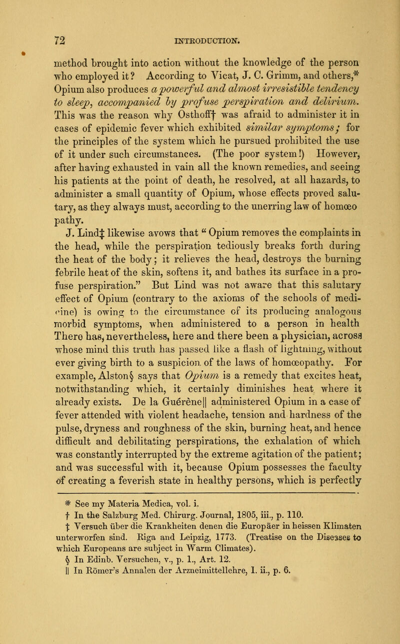 method brought into action without the knowledge of the person who employed it? According to Yicat, J. C. Grimm, and others,* Opium also produces a'powerful and almost irresistible tendency to sleep, accompanied hy profuse perspiratimi and delirium. This was the reason why OsthofFf w^as afraid to administer it in cases of epidemic fever which exhibited similar symptoms^ for the principles of the system which he pursued prohibited the use of it under such circumstances. (The poor system!) However, after having exhausted in vain all the known remedies, and seeing his patients at the point of death, he resolved, at all hazards, to administer a small quantity of Opium, whose effects proved salu- tary, as they always must, according to the unerring law of homoeo pathy. J. LindJ likewise avows that  Opium removes the complaints in the head, while the perspiration tediously breaks forth during the heat of the body; it relieves the head, destroys the burning febrile heat of the skin, softens it, and bathes its surface in a pro- fuse perspiration. But Lind was not aware that this salutary effect of Opium (contrary to the axioms of the schools of medi- cine) is owing to the circumstance of its producing analogous morbid symptoms, when administered to a person in health There has^ nevertheless, here and there been a physician, acrosa whose mind this truth has passed like a flash of lightnmg, without ever giving birth to a suspicion, of the laws of homoeopathy. For example, Alston § says that Opium is a remedy that excites heat, notwithstanding which, it certainly diminishes heat where it already exists. De la Guerene|| administered Opium in a case of fever attended with violent headache, tension and hardness of the pulse, dryness and roughness of the skin, burning heat, and hence difficult and debilitating perspirations, the exhalation of which was constantly interrupted by the extreme agitation of the patient; and was successful with it, because Opium possesses the faculty of creating a feverish state in healthy persons, which is perfectly ^ See my Materia Medica, vol. i. f In the Salzburg Med. Chirurg. Journal, 1805, iii., p. 110. X Versuch iiber die Krankheiten denen die Europaer inheissen Klimaten unterworfen sind. Eiga and Leipzig, 1773. (Treatise on the Diseases to which Europeans are subject in Warm Climates). ^ In Edinb. Versuchen, v., p. 1., Art. 12.