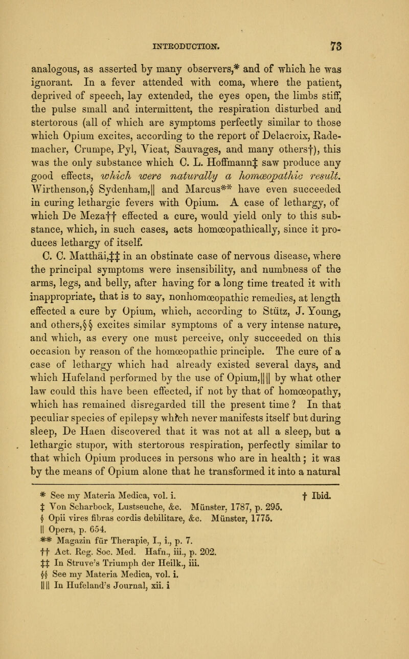 analogous, as asserted by many observers,* and of wbicli lie was ignorant. In a fever attended with coma, where the patient, deprived of speech, lay extended, the eyes open, the limbs stiff, the pulse small and intermittent, the respiration disturbed and stertorous (all of which are symptoms perfectly similar to those which Opium excites, according to the report of Delacroix, Rade- macher, Crumpe, Pyl, Yicat, Sauvages, and many othersf), this was the only substance which C. L. Hoffmann J saw produce any good effects, which were naturally a homoeojpathiG result. VVirthenson,§ Sydenham,|| and Marcus** have even succeeded in curing lethargic fevers with Opium. A case of lethargy, of which De Mezaf f effected a cure, would yield only to this sub- stance, which, in such cases, acts homoeopathically, since it pro- duces lethargy of itself C. C. MatthaijJJ in an obstinate case of nervous disease, where the principal symptoms were insensibility, and numbness of the arms, legs, and belly, after having for a long time treated it with inappropriate, that is to say, nonhomoeopathic remedies, at length effected a cure by Opium, which, according to Stiitz, J. Young, and others,§§ excites similar symptoms of a very intense nature, and which, as every one must perceive, only succeeded on this occasion by reason of the homoeopathic principle. The cure of a case of lethargy which had already existed several days, and which Hufeland performed by the use of Opium, |}|| by what other law could this have been effected, if not by that of homoeopathy, which has remained disregarded till the present time ? In that peculiar species of epilepsy wh^ch never manifests itself but during sleep, De Haen discovered that it was not at all a sleep, but a lethargic stupor, with stertorous respiration, perfectly similar to that which Opium produces in persons who are in health; it was by the means of Opium alone that he transformed it into a natural ^ See my Materia Medica, vol. i. f Ibid. X Von Scharbock, Lustseuche, &c. Miinster. 1787, p. 295. § Opii vires fibras cordis debilitare, &c. Miinster, 1775. II Opera, p. 654. ** Magazin fur Therapie, I., i., p. 7. ft Act. Reg. Soc. Med. Hafn., iii., p. 202. XX In Struve's Triumph der Heilk., iii. $$ See my Materia Medica, vol. i. IIII In Ilufeland's Journal, xii. i
