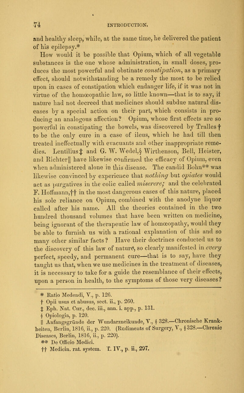 and healthy sleep, while, at the same time, he delivered the patient of his epilepsy.^^ How would it be possible that Opium, which of all vegetable substances is the one whose administration, in small doses, pro- duces the most powerful and obstinate constijpation^ as a primary eftect, should notwithstanding be a remedy the most to be relied upon in cases of constipation which endanger life, if it was not in virtue of the homoeopathic law, so little known—that is to say, if nature had not decreed that medicines should subdue natural dis- eases by a special action on their part, which consists in pro- ducing an analogous affection? Opium, whose first effects are so powerful in constipating the boAvels, was discovered by Tralles f to be the onl}^ cure in a case of ileus, which he had till then treated ineffectually with evacuants and other inappropriate reme- dies. LentiliusJ and G. W. Wedel,§ Wirthenson, Bell, Heister, and Eichterll have likewise confirmed the efficacy of Opium, even when administered alone in this disease. The candid Bohn^^ was likewise convinced by experience that notliing but opiates would act as purgatives in the colic called miserere; and the celebrated F. Hoffmann,!f in the most dangerous cases of this nature, placed his sole reliance on Opium, combined with the anodyne liquor called after his name. All the theories contained in the two hundred thousand volumes that have been written on medicine, being ignorant of the therapeutic law of homoeopathy, would they be able to furnish us with a rational explanation of this and so many other similar facts ? Have their doctrines conducted us to the discovery of this law of nature, so clearly manifested in every perfect, speedy, and permanent cure—that is to say, have they taught us that, when we use medicines in the treatment of diseases, it is necessary to take for a guide the resemblance of their effects, upon a person in health, to the symptoms of those very diseases? ^ Katio Medendi, V., p. 126. f Opii usus et abusus, sect, ii., p. 260. $ Eph. Nat. Cur., dec. iii., ann. i. app., p. 131. ^ Opiologia, p. 120. 11 Anfangsgrunde der Wundarzneikunde, V., ^ 328.—Chronisclie Krank- heiten, Berlin, 1816, ii., p. 220. (Rudiments of Surgery, V., § 328.—Chronic Diseases, Berlin, 1816, ii., p. 220). *^ De Officio Medici. ft Medicin. rat. system. T. IV., p. ii., 297.