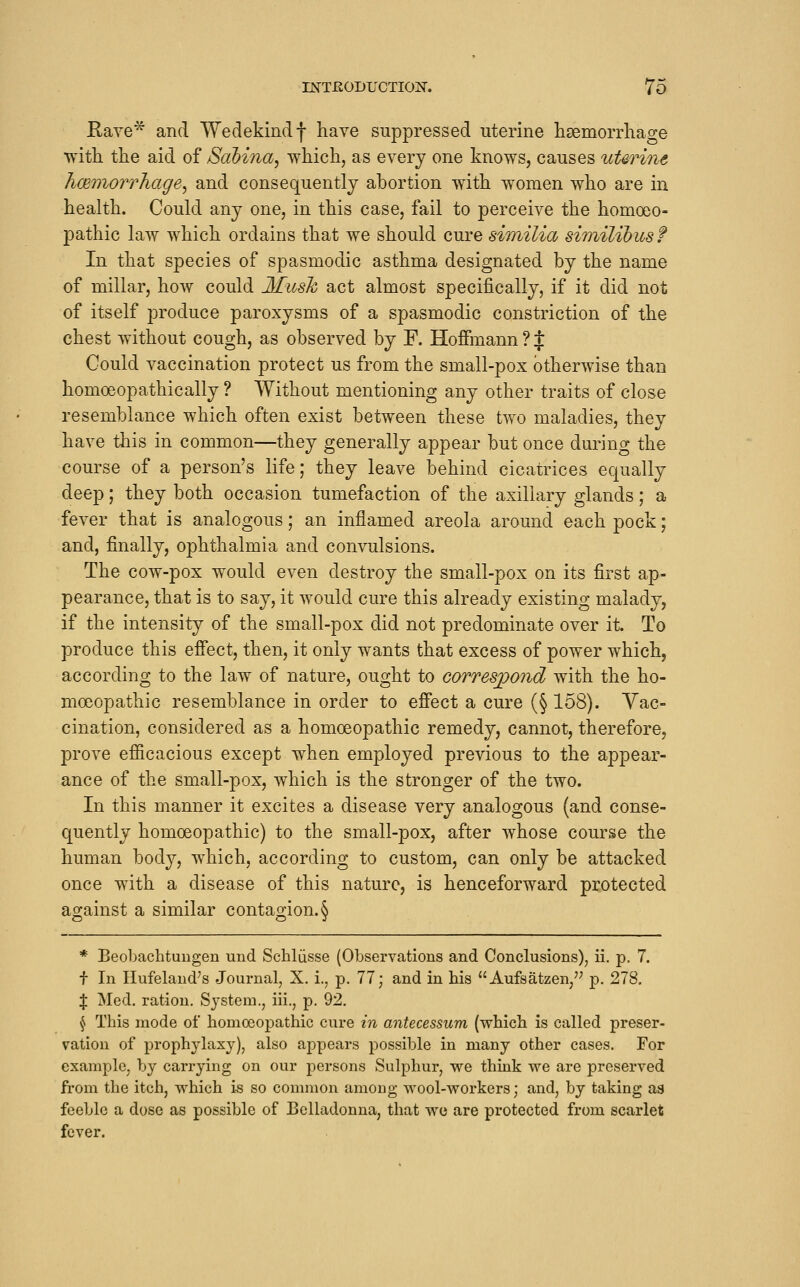 Kave* and Wedekindf have suppressed uterine lisemorrliao-e witli tlie aid of Scibina^ which, as every one knows, causes tiUrine hce'inorrhage^ and consequently abortion with women who are in health. Could any one, in this case, fail to perceive the homoeo- pathic law which ordains that we should cure similia similibus f In that species of spasmodic asthma designated by the name of miliar, how could Musk act almost specifically, if it did not of itself produce paroxysms of a spasmodic constriction of the chest without cough, as observed by F. Hoffmann ? { Gould vaccination protect us from the small-pox otherwise than homoeopathic ally ? Without mentioning any other traits of close resemblance which often exist between these two maladies, they have this in common—they generally appear but once during the course of a person's life; they leave behind cicatrices equally deep; they both occasion tumefaction of the axillary glands; a fever that is analogous; an inflamed areola around each pock; and, finally, ophthalmia and convulsions. The cow-pox would even destroy the small-pox on its first ap- pearance, that is to say, it would cure this already existing malady, if the intensity of the small-pox did not predominate over it. To produce this effect, then, it only wants that excess of power which, according to the law of nature, ought to correspond with the ho- moeopathic resemblance in order to effect a cure (§ 158). Vac- cination, considered as a homoeopathic remedy, cannot, therefore, prove efficacious except when employed previous to the appear- ance of the small-pox, which is the stronger of the two. In this manner it excites a disease very analogous (and conse- quently homoeopathic) to the small-pox, after whose course the human body, which, according to custom, can only be attacked once wdth a disease of this nature, is henceforward protected against a similar contagion.§ * Beobachtungen und Schliisse (Observations and Conclusions), ii. p. 7. f In Hufeland^s Journal, X. i., p. 77; and in his Aufsatzen,'^ p. 278, % Med. ration. System., iii., p, 92, ^ This mode of homoeopathic cure in antecessum (which is called preser- vation of prophylaxy), also appears possible in many other cases. For example, by carrying on our |)ersons Sulphur, we think we are preserved from the itch, which is so common among wool-workers; and, by taking as feeble a dose as possible of Belladonna, that we are protected from scarlet fever.