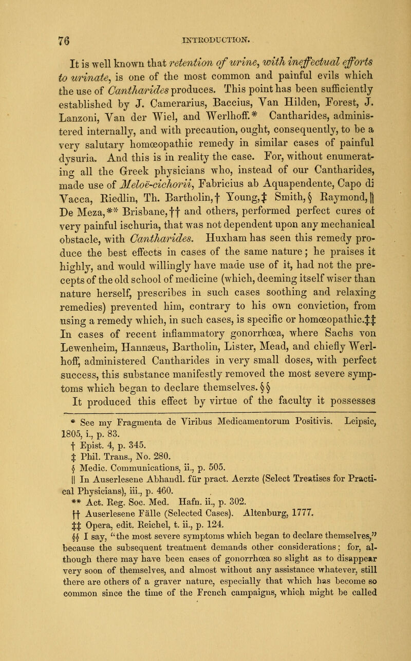 It is well known tliat retention of urine^ with ineffectual efforts to urinate, is one of the most common and painful evils which the use of Cantharides produces. This point has been sufficiently established by J. Camerarius, Baccius, Van Hilden, Forest, J. Lanzoni, Van der Wiel, and WerlhofF.* Cantharides, adminis- tered internally, and with precaution, ought, consequently, to be a very salutary homoeopathic remedy in similar cases of painful dysuria. And this is in reality the case. For, without enumerat- ing all the Greek physicians who, instead of our Cantharides, made use of Ileloe-cichorii, Fabricius ab Aquapendente, Capo di Vacca, Riedlin, Th. Bartholin,! Young,J Smith,§ Raymond,|j De Meza,* Brisbane, ff and others, performed perfect cures oi very painful ischuria, that was not dependent upon any mechanical obstacle, with Cantharides. Huxham has seen this remedy pro- duce the best effects in cases of the same nature; he praises it highly, and would willingly have made use of it, had not the pre- cepts of the old school of medicine (which, deeming itself wiser than nature herself, prescribes in such cases soothing and relaxing remedies) prevented him, contrary to his own conviction, from using a remedy which, in such cases, is specific or homoeopathic.Jf In cases of recent inflammatory gonorrhoea, where Sachs von Lewenheim, Hannseus, Bartholin, Lister, Mead, and chiefly Werl- hof^ administered Cantharides in very small doses, with perfect success, this substance manifestly removed the most severe symp- toms which began to declare themselves. §§ It produced this effect by virtue of the faculty it possesses * See my Fragmenta de Viribus Medicamentorum Positivis. Leipsic, 1805, i., p. 83. t Epist. 4, p. 345. X Phil. Trans., No. 280. § Medic. Communications, ii., p. 505. II In Auserlesene Abhandl. ftir pract. Aerzte (Select Treatises for Practi- cal Physicians), iii., p. 460. ** Act. Reg. Soc. Med. Hafn. ii., p. 302. \\ Auserlesene Falle (Selected Cases). Altenburg, 1777. XX Opera, edit. Reichel, t. ii., p. 124. §5 I say, the most severe symptoms which began to declare themselves, because the subsequent treatment demands other considerations; for, al- though there may have been cases of gonorrhoea so slight as to disappear very soon of themselves, and almost without any assistance whatever, still there are others of a graver nature, especially that which has become so common since the time of the French campaigns, which might be called