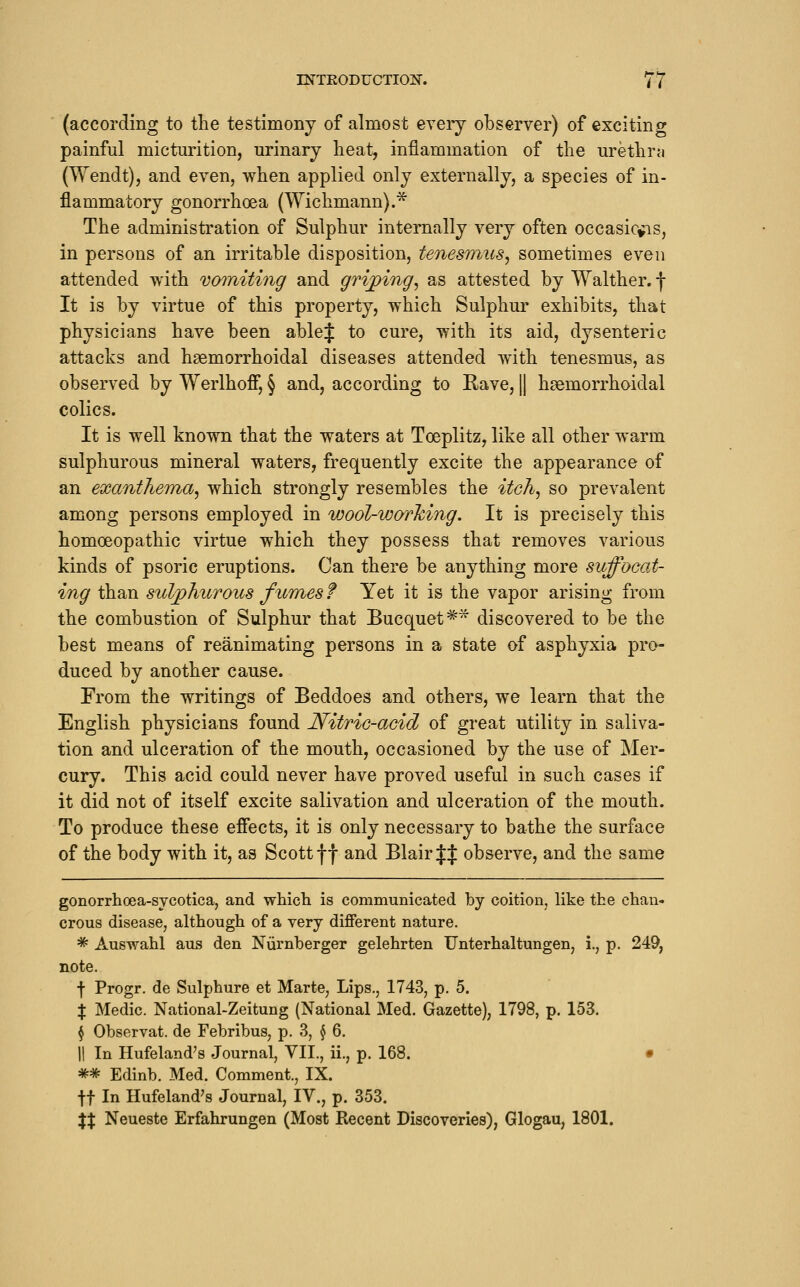 (accoi'ding to the testimony of almost every observer) of excitinof painful micturition, urinary heat, inflammation of the urethra (Wendt), and even, when applied only externally, a species of in- flammatory gonorrhoea (Wichmann).* The administration of Sulphur internally very often occasicfis, in persons of an irritable disposition, tenesmus^ sometimes even attended with vomiting and gri^ing^ as attested by Walther.f It is by virtue of this property, which Sulphur exhibits, that physicians have been able J to cure, with its aid, dysenteric attacks and haemorrhoidal diseases attended with tenesmus, as observed by Werlhofi, § and, according to Rave, || haemorrhoidal colics. It is well known that the waters at Toeplitz, like all other warm sulphurous mineral waters, frequently excite the appearance of an exanthema^ which strongly resembles the itch^ so prevalent among persons employed in wool-working. It is precisely this homoeopathic virtue which they possess that removes various kinds of psoric eruptions. Can there be anything more suffocat- ing than sulphurous fumes f Yet it is the vapor arising from the combustion of Sulphur that Bucquet=^^ discovered to be the best means of reanimating persons in a state of asphyxia pro- duced by another cause. From the writings of Beddoes and others, we learn that the English physicians found Nitric-acid of great utility in saliva- tion and ulceration of the mouth, occasioned by the use of Mer- cury. This acid could never have proved useful in such cases if it did not of itself excite salivation and ulceration of the mouth. To produce these efiects, it is only necessary to bathe the surface of the body with it, as Scott ff and Blair J^ observe, and the same gonorrlioea-sycotica, and which is communicated by coition, like the chan- crous disease, although of a very different nature. * Auswahl aus den Niirnherger gelehrten Unterhaltungen, i., p. 249, note. f Progr. de Sulphure et Marte, Lips., 1743, p. 5. X Medic. National-Zeitung (National Med. Gazette), 1798, p. 153. § Observat. de Febribus, p. 3, \ 6. II In Hufeland's Journal, VII., ii., p. 168. • ** Edinb. Med. Comment., IX. tt In Hufeland's Journal, IV., p. 353. %X Neueste Erfahrungen (Most Recent Discoveries), Glogau, 1801.