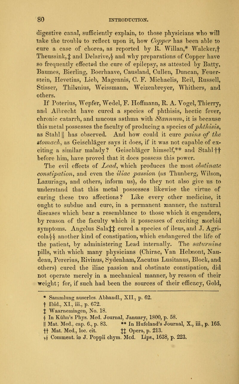 digestive canal, sufficiently explain, to tliose physicians who will take the troubk to reflect upon it, how Cojpper has been able to cure a case of chorea, as reported by R-. Willan,^ Walcker,f Theussinkjf and Delarive,§ and why preparations of Copper have so frequently effected the cure of epilepsy, as attested by Batty, Baumes, Bierling, Boerhaave, Causland, Cullen, Duncan, Feuer- Btein, Hevetius, Lieb, Magennis, C. F. Michaelis, Reil, Russell, Stisser, Thiknius, Weissmann, Weizenbreyer, Whithers, and others. If Poterius, Wepfer, Wedel, F. Hoffmann, R. A. Vogel, Thierry, and Albrecht have cured a species of phthisis, hectic fever, chronic catarrh, and mucous asthma with Stannum,^ it is because this metal possesses the faculty of producing a species o^phthisis^ as Stahl II has observed. And how could it cure pains of the stomachy as Geischlager says it does, if it was not capable of ex- citing a similar malady? Geischlager himself,*^ and Stahlff before him, have proved that it does possess this power. The evil effects of Lead^ which produces the most obstinate, constipation^ and even the iliac passion (as Thunberg, Wilson, Lazuriaga, and others, inform us), do they not also give us to understand that this metal possesses likewise the virtue of curing these two affections ? Like every other medicine, it ought to subdue and cure, in a permanent Kianner^ the natural diseases which bear a resemblance to those which it engenders, by reason of the faculty which it possesses of exciting morbid symptoms. Angelus Sala$$ cured a species of ileus, and J. Agri- cola§§ another kind of constipation, which endangered the life of the patient, by administering Lead internally. The saturnine pills, with which many physicians (Chirac, Van Hel?nont, Nau- deau, Pererius, Rivinus, Sydenham, Zacutus Lusitanus, Block, and others) cured the iliac passion and obstinate constipation, did not operate merely in a mechanical manner, by reason of their \feight; for, if such had been the sources of their efficacy. Gold, * Sammlung auserles. Abhandl., XII.. p. 62. t Ibid., XI., iii., p. 672. J Waarnemingen, No. 18. § In Kiihn's Phys. Med. Journal, January, 1800, p. 58. II Mat. Med., cap. 6., p. 83. ** In Hufeland's Journal, X., iii., p. 165. ft Mat. Med., loc. cit. tj Opera, p. 213. VJ Comment, in J. Poppii chym. Med. Lips., 1638, p. 223.