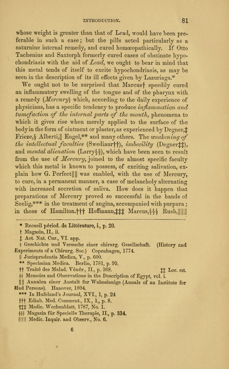 whose weight is greater than that of Lead, would have been pre- ferable in such a case; but the pills acted particularly as a saturnine internal remedy, and cured homoeopathic ally. If Otto Tachenius and Saxtorph formerly cured cases of obstinate hypo- chondriasis with the aid of Lead., we ought to bear in mind that this metal tends of itself to excite hypochondriasis, as may be seen in the description of its ill effects given by Lazuriaga.^ We ought not to be surprised that Marcusf speedily cured an inflammatory swelling of the tongue and of the pharynx with a remedy [Mercury) which, according to the daily experience of physicians, has a specific tendency to produce inflammation and tumefaction of the internal ^arts of the mouthy phenomena to which it gives rise when merely applied to the surface of the body in the form of ointment or plaster, as experienced by Degner,J Frieze,§ Alberti,|| Engel,=^=^ and many others. Th.^ weahening of the intellectual faculties (Swediaurff), imhecility (Degner|J), and mental alienation (Larry§§), which have been seen to result from the use of Mercury^ joined to the almost specific faculty which this metal is known to possess, of exciting salivation, ex- plain how G. PerfectIIII was enabled, with the use of Mercury, to cure, in a permanent manner, a case of melancholy alternating with increased secretion of saliva. How does it happen that preparations of Mercury proved so successful in the hands of Seelig,^** in the treatment of angina, accompanied with purpura ; in those of Hamilton.fft Hoffmann,JJJ Marcus.§§§ Rush.j * Recueil period, de Litterature, i., p. 20. f- Magazin, II.. ii. I Act. Nat. Cur., VI. app. \ Geschichte und Versuche einer chirurg. Gesellschaft. (History and Experiments of a Chirurg. Soc.) Copenhagen, 1774. II Jurisprudentia Medica, V., p. 600. ** Specimina Medica. Berlin, 1781, p. 99. ft Traite des Malad. Vener., II., p. 368. fj Loc. cit. ^^ Memoirs and Observations in the Description of Egypt, vol. i. IIII Annalen einer Anstalt fur Wahnsinnige (Annals of an Institute for Mad Persons). Hanover, 1804. *** In Hufeland's Journal, XVI., 1, p. 24 \\\ Edinb. Med. Comment., IX., 1., p. 8. \XX Medic. Wochenblatt, 1787, No. 1. §^^ Magazin fiir Specielle Therapie, II., p. 334. II11II Medic. Inquir. and Observ., No. 6.