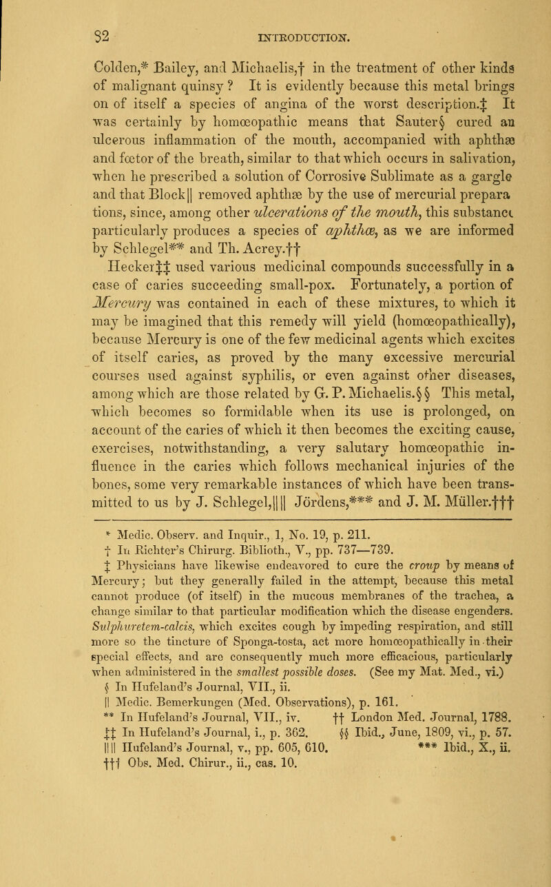 Golden,^ Bailey, and Michaelis,! in tlie treatment of other kinds of malignant quinsy ? It is evidently because this metal brings on of itself a species of angina of the worst description.;]: It was certainly by homoeopathic means that Sauter§ cured an ulcerous inflammation of the mouth, accompanied with aphthae and foetor of the breath, similar to that which occurs in salivation, when he prescribed a solution of Corrosive Sublimate as a gargle and that Block || removed aphthas by the use of mercurial prepara tions, since, among other ulcerations of the mouth, this substanci particularly produces a species of ajphthce, as we are informed by Schlegel^* and Th. i\.crey.f f HeckeiJJ used various medicinal compounds successfully in a case of caries succeeding small-pox. Fortunately, a portion of Mercury was contained in each of these mixtures, to which it may be imagined that this remedy will yield (homoeopathically), because Mercury is one of the few medicinal agents which excites of itself caries, as proved by the many excessive mercurial courses used against syphilis, or even against other diseases, among which are those related by G. P. Michaelis.§§ This metal, which becomes so formidable when its use is prolonged, on account of the caries of which it then becomes the exciting cause, exercises, notwithstanding, a very salutary homoeopathic in- fluence in the caries which follows mechanical injuries of the bones, some very remarkable instances of which have been trans- mitted to us by J. Schlegel,l|ll J6rdens,=^*^ and J. M. Miiller.fff *■ Medic. Observ. and Inquir., 1, No. 19, p. 211. t In Eichter's Chirurg. Biblioth., V., pp. 737—739. J Physicians have likewise endeavored to cure the croup by means of Mercury; but they generally failed in the attempt, because this metal cannot produce (of itself) in the mucous membranes of the trachea, a change similar to that particular modification which the disease engenders. Sulphuretem-cakis, which excites cough by impeding respiration, and still more so the tincture of Sponga-tosta, act more homoeopathically in their special effects, and are consequently much more eflScacious, particularly when administered in the smallest possible doses. (See my Mat. Med., vi.) § In Hufeland's Journal, VII., ii. II Medic. Bemerkungen (Med. Observations), p. 161. ** In Hufeland's Journal, VII., iv. ff London Med. Journal, 1788. IX In Hufeland's Journal, i., p. 362. ^ Ibid., June, 1809, vi., p. 57. nil Hufeland's Journal, v., pp. 605, 610. *** Ibid., X., ii. •ftj Obs. Med. Chirur., ii., cas. 10.