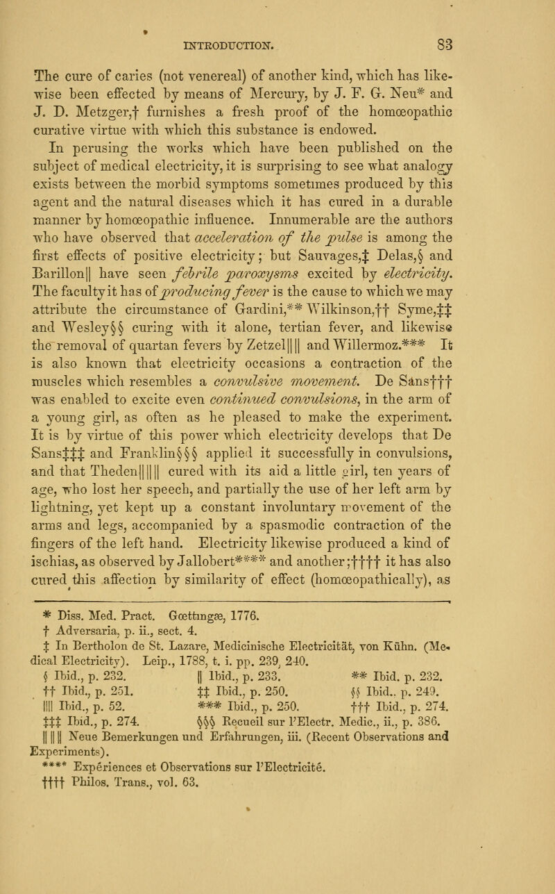 » INTEODUCTION. 83 The cure of caries (not venereal) of another kind, ^hich has like- wise been effected bj means of Mercury, by J. F. G. Neu^ and J. D. Metzger,! furnishes a fresh proof of the homoeopathic curative virtue with which this substance is endowed. In perusing the works which have been published on the subject of medical electricity, it is surprising to see what analogy exists between the morbid symptoms sometimes produced by this agent and the natural diseases which it has cured in a durable manner by homoeopathic influence. Innumerable are the authors who have observed that acceleration of the jpidse is among the first effects of positive electricity; but Sauvages,$ Delas,§ and Barillon|| have seen fehrile paroxysms excited by electricity. The faculty it has oi jprodv^ing fever is the cause to which we may attribute the circumstance of Gardini,^^ \Yilkinson,ff Syme,tJ and Wesley§§ curing with it alone, tertian fever, and likewise the removal of quartan fevers by Zetzel IIII and Willermoz.^** It is also known that electricity occasions a contraction of the muscles which resembles a convulsive moveinent. De S^nsfff was enabled to excite even continued convulsions^ in the arm of a young girl, as often as he pleased to make the experiment. It is by virtue of this power which electricity develops that De SansttJ and Franl<lin§§§ applied it successfully in convulsions, and that Theden|||||| cured with its aid a little airl, ten years of age, who lost her speech, and partially the use of her left arm by lightning, yet kept up a constant involuntary movement of the arms and legs, accompanied by a spasmodic contraction of the fingers of the left hand. Electricity likewise produced a kind of ischias, as observed by Jallobert*^^* and another ;tttt it has also cured this affection by similarity of effect (homoeopathicaliy), as ^ Diss. Med. Pract. Goettmg?e, 1776. f Adversaria, p. ii.^ sect. 4. X In Bertholon de St. Lazare, Medicinische Electricitat, von Kuhn. (Me* dical Electricity). Leip., 1788, t. i. pp. 239^ 240. § Ibid., p. 232. 11 Ibid., p. 233. ^^ Ibid. p. 232. ft Ibid., p. 251. XX Ibid., p. 250. \k Ibid,, p. 249. ■ III! Ibid., p. 52. *^=^ Ibid., p. 250. fff Ibid., p. 274. XXX Ibid., p. 274. ^\\ Recueil sur I'Electr. Medic, ii., p. 386. IIII Ij Neue Bemerkungen und Erfahrungen, iii. (Recent Observations and Experiments). **** Experiences et Observations sur PElectricite. tttt Philos. Trans., vol. 63.