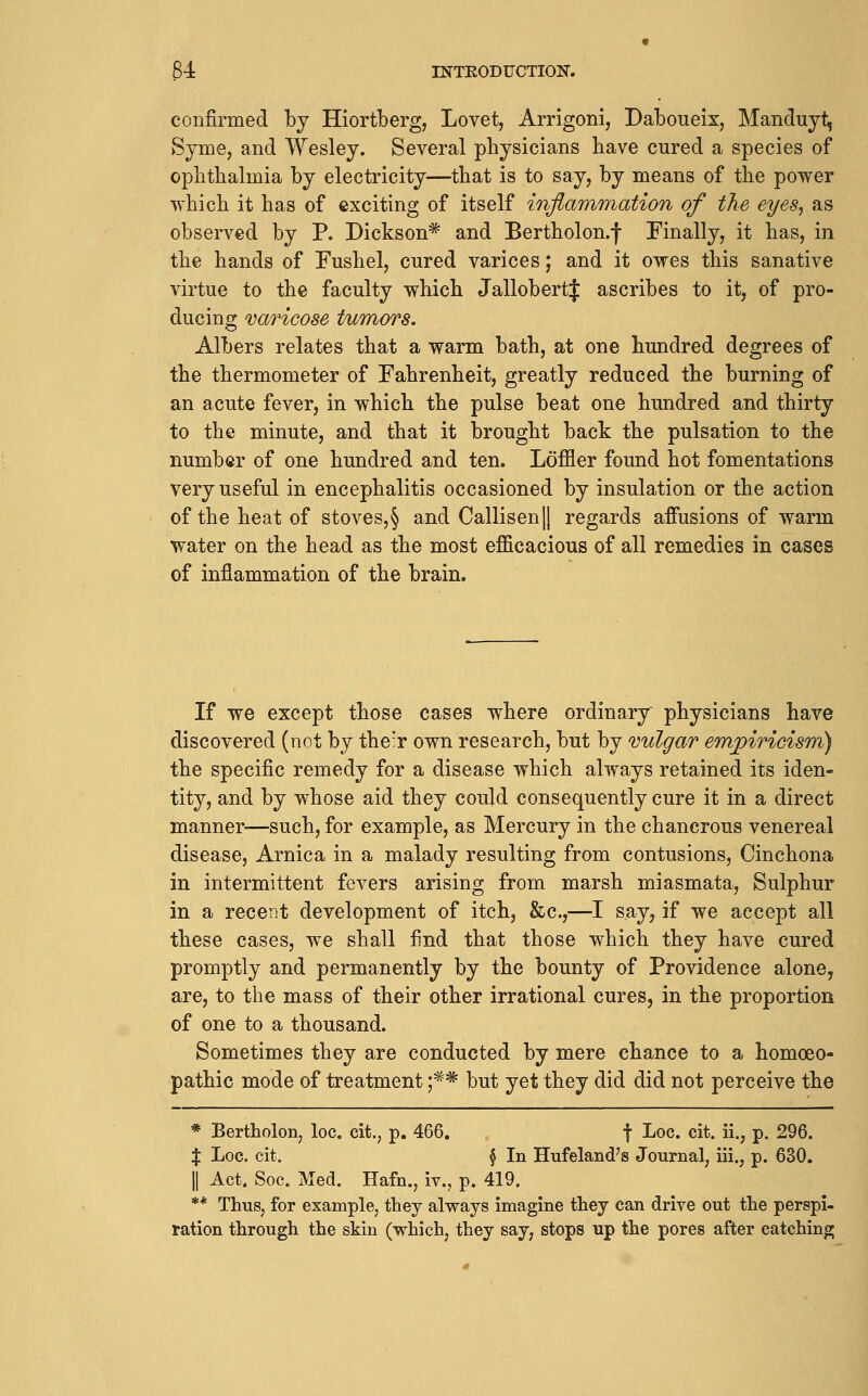 confirmed by Hiortberg, Lovet, Arrigoni, Daboueix, Mandujt, Syme, and Wesley. Several physicians have cured a species of ophthalmia by electricity—that is to say, by means of the power which it has of exciting of itself inflamTriation of the eyes^ as observed by P. Dickson^ and Bertholon.f Finally, it has, in the hands of Fushel, cured varices; and it owes this sanative virtue to the faculty which JallobertJ ascribes to it, of pro- ducing varicose tumors. Albers relates that a warm bath, at one hundred degrees of the thermometer of Fahrenheit, greatly reduced the burning of an acute fever, in which the pulse beat one hundred and thirty to the minute, and that it brought back the pulsation to the number of one hundred and ten. Loffler found hot fomentations very useful in encephalitis occasioned by insulation or the action of the heat of stoves,§ and Callisen|l regards affusions of warm water on the head as the most efficacious of all remedies in cases of inflammation of the brain. If we except those cases where ordinary physicians have discovered (not by the'r own research, but by vulgar empiricism) the specific remedy for a disease which always retained its iden- tity, and by whose aid they could consequently cure it in a direct manner-—such, for example, as Mercury in the chancrous venereal disease, Arnica in a malady resulting from contusions, Cinchona in intermittent fevers arising from marsh miasmata, Sulphur in a recent development of itch, &c.,—I say, if we accept all these cases, we shall find that those which they have cured promptly and permanently by the bounty of Providence alone, are, to the mass of their other irrational cures, in the proportion of one to a thousand. Sometimes they are conducted by mere chance to a homoeo- pathic mode of treatment ;** but yet they did did not perceive the * Bertholon, loc. cit., p. 466. f Loc. cit. ii., p. 296. X Loc. cit. § In Hufeland's Journal, iii., p. 630. II Act, Soc. Med. Hafn., iv., p. 419. ** Thus, for example, they always imagine they can drive out the perspi- ration through the skin (which, they say, stops up the pores after catching