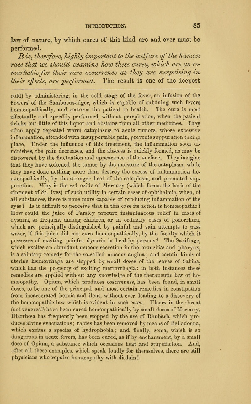 law of nature, by wliicli cures of this kind are and ever must be performed. It is, tlierefore, highly invportant to the welfare of the humo/ii race that we should examine how these cures, which are as re- rnarJcahle for their rare occurrence as they are surprising in their effects, are jperformed. The result is one of the deepest cold) by administering, in the cold stage of the fever, an infusion of the flowers of the Sambucus-niger, which is capable of subduing such fevers homoeopathically, and restores the patient to health. The cure is most effectually and speedily performed, without perspiration, when the patient drinks but little of this liquor and abstains from all other medicines. They often apply repeated warm cataplasms to acute tumors, whose excessive inflammation, attended with insupportable pain, prevents suppuration taking place. Under the influence of this treatment, the inflammation soon di- minishes, the pain decreases, and the abscess is quickly formed, as may be discovered by the fluctuation and appearance of the surface. They imagine that they have softened the tumor by the moisture of the cataplasm, while they have done nothing more than destroy the excess of inflammation ho- moeopathically, by the stronger heat of the cataplasm, and promoted sup- puration. Why is the red oxide of Mercury (which forms the basis of the ointment of St. Ives) of such utility in certain cases of ophthalmia, when, of all substances, there is none more capable of producing inflammation of the eyes ? Is it difi&cult to perceive that in this case its action is homoeopathic ? How could the juice of Parsley procure instantaneous relief in cases of dysuria, so firequent among children, or in ordinary cases of gonorrhoea, which are principally distinguished by painful and vain attempts to pass water, if this juice did not cure homoeopathically, by the faculty which it possesses of exciting painful dysuria in healthy persons ? The Saxifrage, which excites an a-bundant mucous secretion in the bronchise and pharynx, is a salutary remedy for the so-called mucous angina; and certain kinds of uterine haemorrhage are stopped by small doses of the leaves of Sabina, 'which has the property of exciting metrorrhagia: in both instances these remedies are applied without any knowledge of the therapeutic law of ho- moeopathy. Opium, which produces costiveness, has been found, in small doses, to be one of the principal and most certain remedies in constipation from incarcerated hernia and ileus, without ever leading to a discovery of the homoeopathic law which is evident in such cases. Ulcers in the throat {not venereal) have been cured homoeopathically by small doses of Mercury. Diarrhoea has frequently been stopped by the use of Rhubarb, which pro- duces alvine evacuations; rabies has been removed by means of Belladonna, which excites a species of hydrophobia; and, finally, coma, which is so dangerous in acute fevers, has been cured, as if by enchantment, by a small dose of Opium, a substance which occasions heat and stupefaction. And, after all these examples, which speak loudly for themselves, there are still physicians who repulse homoeopathy with disdain!