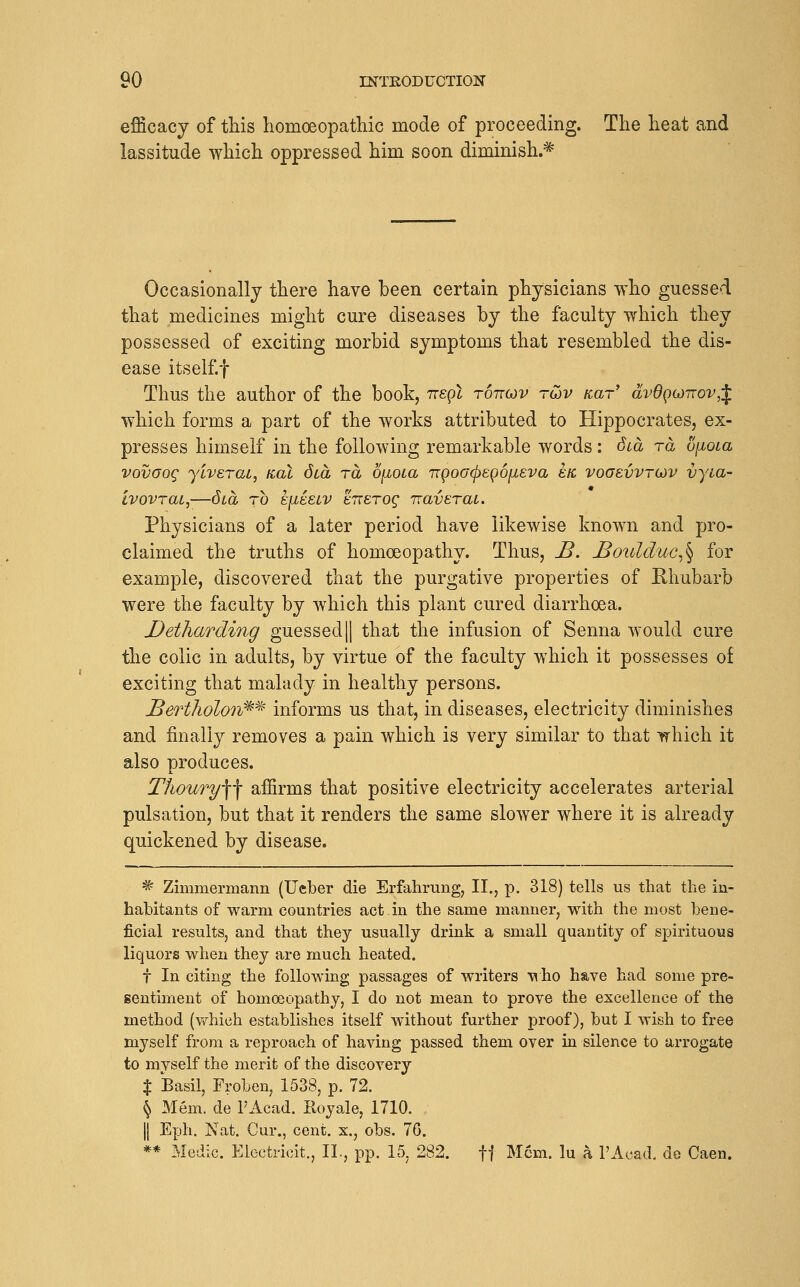 efficacy of tliis homoeopathic mode of proceeding. The heat and lassitude which oppressed him soon diminish.* Occasionally there have been certain physicians who guessed that medicines might cure diseases by the faculty which they possessed of exciting morbid symptoms that resembled the dis- ease itself.f Thus the author of the book, 7rep2 tottojv tojv aar' dvdQGJiTov,^. which forms a part of the works attributed to Hippocrates, ex- presses himself in the following remarkable words: Scd ra o[ioLa vovoog yiverat, not dca ra OjioLa TcgoGcpegoiieva etc vooevvrodv vyia- Ivovrat,—dca to e[it:£LV ETTsrog rraveraL. Physicians of a later period have likewise known and pro- claimed the truths of homoeopathy. Thus, J5. £oulduc^^ for example, discovered that the purgative properties of Rhubarb were the faculty by which this plant cured diarrhoea. Detharding guessed|| that the infusion of Senna would cure the colic in adults, by virtue of the faculty which it possesses of exciting that malady in healthy persons. Bertholon^^ informs us that, in diseases, electricity diminishes and finally removes a pain which is very similar to that irhich it also produces. ThouTyW affirms that positive electricity accelerates arterial pulsation, but that it renders the same slower where it is already quickened by disease. * Zimmermann (Ueber die Erfahrung, II., p. 318) tells us that the in- habitants of warm countries act in the same manner, with the most bene- ficial results, and that they usually drink a small quantity of spirituous liquors when they are much heated. t In citing the following passages of writers \^ ho have had some pre- sentiment of homoeopathy, I do not mean to prove the excellence of the method (v/hieh establishes itself without further proof), but I wish to free myself from a reproach of having passed them over in silence to arrogate to myself the merit of the discovery X Basil, Frobeuj 1538, p. 72. \ Mem. de I'Acad. Koyale, 1710. II Eph. Nat. Cur., cent, x., obs. 76. ** Medic. Electricit., IL, pp. 15. 282. ff Mem. lu a I'Acad. de Caen.