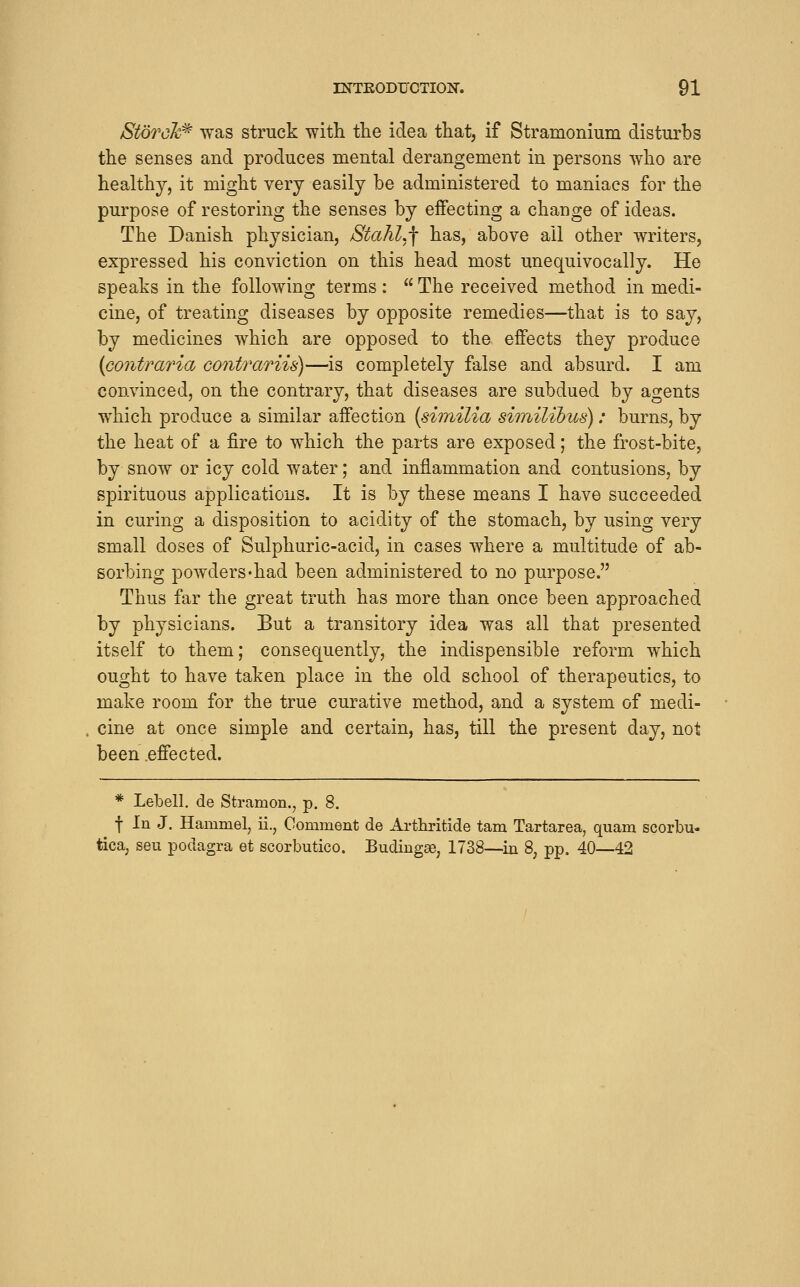 Storck^ was struck with tlie idea that, if Stramonium disturbs the senses and produces mental derangement in persons who are healthy, it might very easily be administered to maniacs for the purpose of restoring the senses by effecting a change of ideas. The Danish physician, StahLf has, above ail other writers, expressed his conviction on this head most unequivocally. He speaks in the following terms:  The received method in medi- cine, of treating diseases by opposite remedies—that is to say, by medicines which are opposed to the effects they produce {contraria co^itrariis)—is completely false and absurd. I am convinced, on the contrary, that diseases are subdued by agents which produce a similar affection [similia similibus): burns, by the heat of a fire to which the parts are exposed; the frost-bite, by snow or icy cold water; and inflammation and contusions, by spirituous applications. It is by these means I have succeeded in curing a disposition to acidity of the stomach, by using very small doses of Sulphuric-acid, in cases where a multitude of ab- sorbing powders'had been administered to no purpose. Thus far the great truth has more than once been approached by physicians. But a transitory idea was all that presented itself to them; consequently, the indispensible reform which ought to have taken place in the old school of therapeutics, to make room for the true curative method, and a system of medi- cine at once simple and certain, has, till the present day, not been .effected. * Lebell, de Stramon., p. 8. f In J. Hammel, ii., Comment de Arthritide tarn Tartarea, quam scorbu- tica, sen podagra et scorbutico. Budingse, 1738—in 8, pp. 40—42